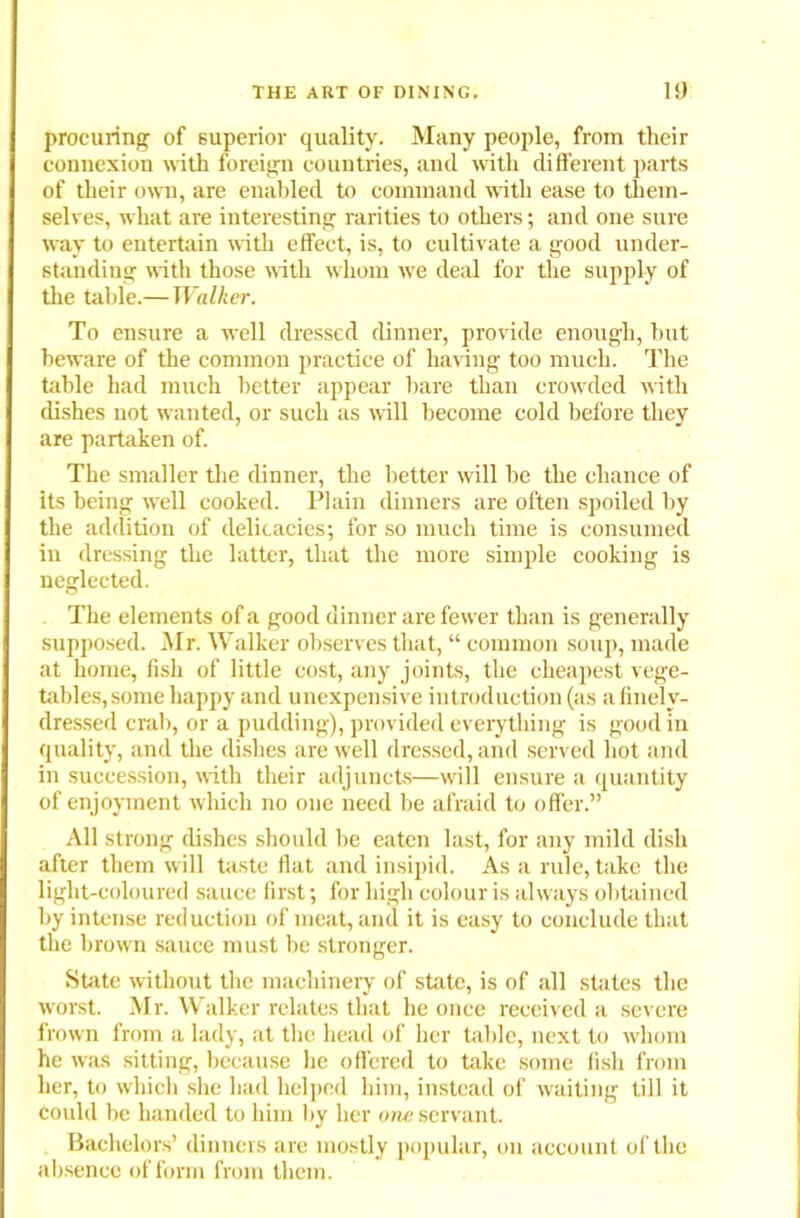 procuring of superior quality. Many people, from tlieir connexion with foreign countries, and with different parts of tlieir own, are enabled to command with ease to them- selves, what are interesting rarities to others; and one sure way to entertain with effect, is, to cultivate a good under- standing with those with whom we deal for the supply of the table.—Walker. To ensure a well dressed dinner, protide enough, but beware of the common practice of hating too much. The table had much better appear bare than crowded with dishes not wanted, or such as will become cold before they are partaken of. The smaller the dinner, the better will be the chance of its being well cooked. Plain dinners are often spoiled by the addition of delicacies; for so much time is consumed in dressing the latter, that the more simple cooking is neglected. The elements of a good dinner are fewer than is generally supposed. Mr. Walker observes that, “ common soup, made at home, fish of little cost, any joints, the cheapest vege- tables,some happy and unexpensive introduction (as afinelv- dressed crab, or a pudding), provided everything is good in quality, and the dishes are well dressed, and served hot and in succession, with their adjuncts—will ensure a quantity of enjoyment which no one need be afraid to offer.” All strong dishes should be eaten last, for any mild dish after them will taste flat and insipid. As a rule, take the light-coloured sauce first; for high colour is always obtained by intense reduction of meat, and it is easy to conclude that the brown sauce must be stronger. State without the machinery of state, is of all states the worst. Mr. Walker relates that he once received a severe frown from a lady, at the head of her table, next to whom he was sitting, because he offered to take some fish from her, to which she had helped him, instead of waiting till it could be handed to him by her one servant. Bachelors’ dinners are mostly popular, on account of the absence of form from them.