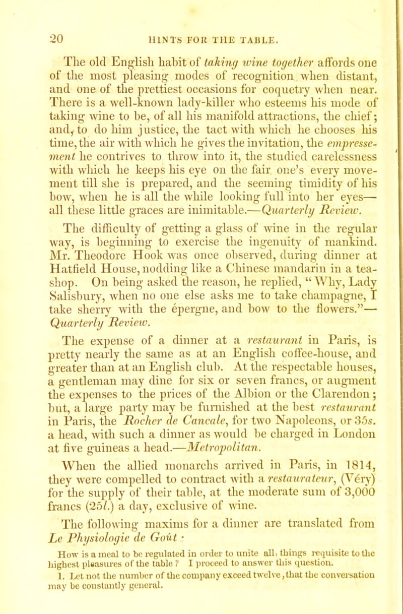 Tlie old English habit of taking ivine together affords one of the most pleasing modes of recognition when distant, and one of the prettiest occasions for coquetry when near. There is a well-known lady-killer who esteems his mode of hiking wine to be, of all his manifold attractions, the chief; and, to do him justice, the tact with which he chooses his time, the air with which he gives the invitation, the empresse- rnent he contrives to throw into it, the studied carelessness with which he keeps his eye on the fair one’s every move- ment till she is prepared, and the seeming timidity of his how, when he is all the while looking full into her eyes— all these little graces are inimitable.—Quarterly Review. The difficulty of getting a glass of wine in the regular way, is beginning to exercise the ingenuity of mankind. Mr. Theodore Hook was once observed, during dinner at Hatfield House, nodding like a Chinese mandarin in a tea- shop. On being asked the reason, he replied, “ Why, Lady Salisbury, when no one else asks me to take champagne, I take sherry with the epergne, and bow to the flowers.”— Quarterly Review. The expense of a dinner at a restaurant in Paris, is pretty nearly the same as at an English coffee-house, and greater than at an English club. At the respectable houses, a gentleman may dine for six or seven francs, or augment the expenses to the prices of the Albion or the Clarendon ; but, a large party may be furnished at the best restaurant in Paris, the Rocher de Cancale, for two Napoleons, or 35s. a head, with such a dinner as would be charged in London at five guineas a head.—Metropolitan. When the allied monarchs arrived in Paris, in 1814, they were compelled to contract with a restaurateur, (Very) for the supply of their table, at the moderate sum of 3,000 francs (251.) a day, exclusive of wine. The following maxims for a dinner are translated from Le Physiologic de Gout ■ How is a meal to be regulated in order to unite all. things requisite to the highest pleasures of the table ? I proceed to answer this question. 1. Let not the number of the company exceed twelve, that the conversation may be constantly general.