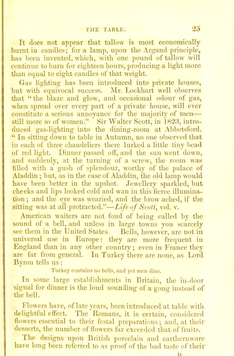 It does not appear that tallow is most economically burnt in candles; fora lamp, upon the Argand principle, has been invented, which, with one pound of tallow will continue to burn for eighteen hours, producing a light more than equal to eight candles of that weight. Gas lighting has been introduced into private houses, but with equivocal success. Mr. Lockhart well observes that “the blaze and glow, and occasional odour of gas, when spread over every part of a private house, wall ever constitute a serious annoyance for the majority of men— still more so of women.” Sir Walter Scott, in 1823, intro- duced gas-lighting into the dining-room at Abbotsford. “ In sitting down to table in Autumn, no one observed that in each of three chandeliers there lurked a little tiny head of red light. Dinner passed off, and the sun went down, and suddenly, at the turning of a screw, the room was filled with a gush of splendour, worthy of the palace of Aladdin; but, as in the case of Aladdin, the old lamp would have been better in the upshot. Jewellery sparkled, hut cheeks and lips looked cold and wan in this fierce illumina- tion ; and the eye was wearied, and the brow ached, if the sitting was at all protracted.”—Life of Scott, vol. v. American waiters are not fond of being called by the sound of a hell, and unless in large towns you scarcely see them in the United States. Bells, however, are not in universal use in Europe: they are more frequent in England than in any other country; even in France they are far from general. In Turkey there are none, as Lord Byron tells us: Turkey contains no bells, and yet men dine. In some large establishments in Britain, the in-door signal for dinner is the loud sounding of a gong instead of the bell. Flowers have, of late years, been introduced at table with delightful effect. The Romans, it is certain, considered flowers essential to their festal preparations; and, at their desserts, the number of flowers far exceeded that of fruits. The designs upon British porcelain and earthernwarc have long been referred to as proof of the had taste of their