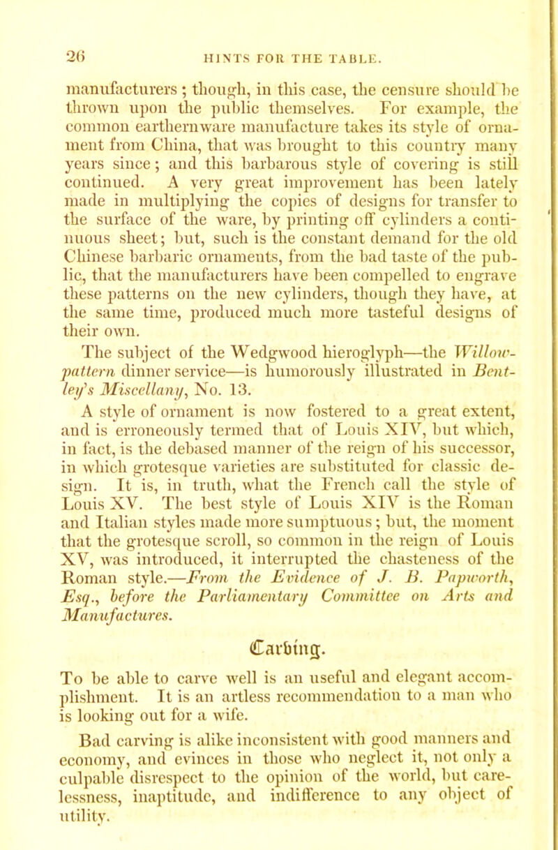 2(5 manufacturers; though, in this case, the censure should he thrown upon the public themselves. For example, the common earthernware manufacture takes its style of orna- ment from China, that was brought to this country many years since; and this barbarous style of covering is still continued. A very great improvement has been lately made in multiplying the copies of designs for transfer to the surface of the ware, by printing off cylinders a conti- nuous sheet; but, such is the constant demand for the old Chinese barbaric ornaments, from the bad taste of the pub- lic, that the manufacturers have been compelled to engrave these patterns on the new cylinders, though they have, at the same time, produced much more tasteful designs of their own. The subject of the Wedgwood hieroglyph—the Willow- pattern dinner service—is humorously illustrated in Bent- ley's Miscellany, No. 13. A style of ornament is now fostered to a great extent, and is erroneously termed that of Louis XIV, but which, in fact, is the debased manner of the reign of his successor, in which grotesque varieties are substituted for classic de- sign. It is, in truth, what the French call the style of Louis XV. The best style of Louis XIV is the Roman and Italian styles made more sumptuous; but, the moment that the grotesque scroll, so common in the reign of Louis XV, was introduced, it interrupted the chasteness of the Roman style.—From the Evidence of J. B. Papworth, Esq., before the Parliamentary Committee on Arts and Manufactures. Car&tng. To be able to carve well is an useful and elegant accom- plishment. It is an artless recommendation to a man who is looking out for a wife. Bad carving is alike inconsistent with good manners and economy, and evinces in those who neglect it, not only a culpable disrespect to the opinion of the world, but care- lessness, inaptitude, and indifference to any object of utility.