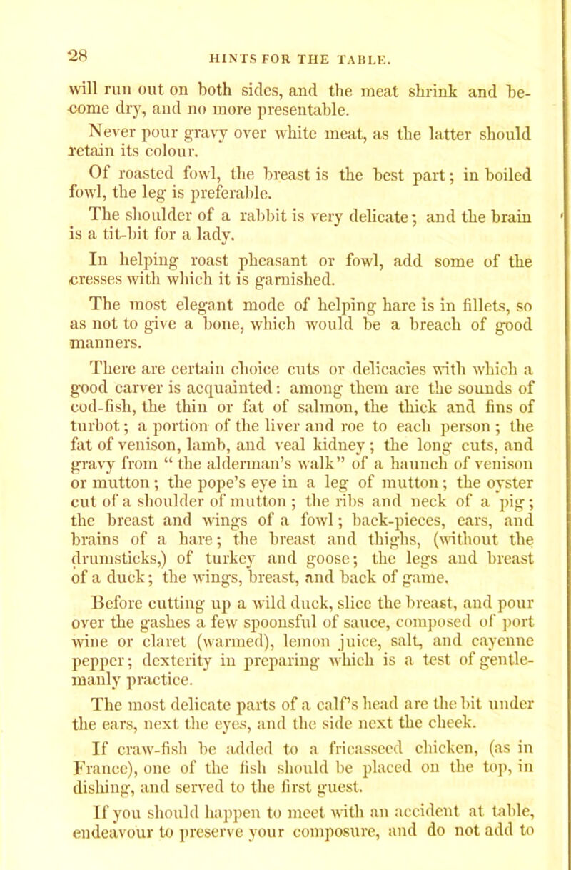 will run out on both sides, and the meat shrink and be- come dry, and no more presentable. Never pour gravy over white meat, as the latter should retain its colour. Of roasted fowl, the breast is the best part; in boiled fowl, the leg is preferable. The shoulder of a rabbit is very delicate; and the hrain is a tit-bit for a lady. In helping roast pheasant or fowl, add some of the cresses with which it is garnished. The most elegant mode of helping hare is in fillets, so as not to give a bone, which would be a breach of good manners. There are certain choice cuts or delicacies with which a good carver is acquainted: among them are the sounds of cod-fish, the thin or fat of salmon, the thick and fins of turbot; a portion of the liver and roe to each person; the fat of venison, lamb, and veal kidney; the long cuts, and gravy from “ the alderman’s walk ” of a haunch of venison or mutton; the pope’s eye in a leg of mutton; the oyster cut of a shoulder of mutton ; the ribs and neck of a pig; the breast and wings of a fowl; back-pieces, ears, and brains of a hare; the breast and thighs, (without the drumsticks,) of turkey and goose; the legs and breast of a duck; the wings, breast, and back of game. Before cutting up a wild duck, slice the breast, and pour over the gashes a few spoonsful of sauce, composed of port wine or claret (warmed), lemon juice, salt, and cayenne pepper; dexterity in preparing which is a test of gentle- manly practice. The most delicate parts of a calf’s head are the bit under the ears, next the eyes, and the side next the cheek. If craw-fish be added to a fricasseed chicken, (as in France), one of the fish should be placed on the top, in dishing, and served to the first guest. If you should happen to meet with an accident at table, endeavour to preserve your composure, and do not add to