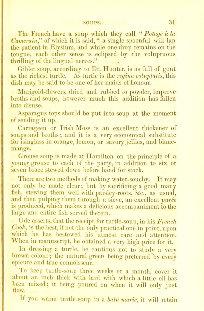 The French have a soup which they call “ Potage a la Camerain of which it is said,“ a single spoonful will lap the patient in Elysium, and while one drop remains on the tongue, each other sense is eclipsed by the voluptuous thrilling of the lingual nerves.” Giblet soup, according to Dr. Hunter, is as full of gout as the richest turtle. As turtle is the regina voluptatis, this dish may be said to be one of her maids of honour. Marigold-flowers, dried and rubbed to powder, improve broths and soups, however much this addition has fallen into disuse. Asparagus tops should be put into soup at the moment of sending it up. Carrageen or Irish Moss is an excellent thickener of soups and broths; and it is a very economical substitute for isinglass in orange, lemon, or savory jellies, and blanc- mange. Grouse soup is made at Hamilton on the principle of a young grouse to each of the party, in addition to six or seven brace stewed down before hand for stock. There are two methods of making water-souchy. It may not only be made clear; but by sacrificing a good many fish, stewing them well with parsley-roots, &'c., as usual, and then pulping them through a sieve, an excellent puree is produced, which makes a delicious accompaniment to the large and entire fish served therein. Ude asserts, that the receipt for turtle-soup, in his French Cook, is the best, if not the only practical one in print, upon which he has bestowed his utmost care and attention. When in manuscript, lie obtained a very high price for it. In dressing a turtle, be cautious not to study a very brown colour; the natural green being preferred by every epicure and true connoisseur. To keep turtle-soup three weeks or a month, cover it about an inch thick with lard with which a little oil has been mixed; it being poured on when it will only just flow. If you warm turtle-soup in a lain marie, it will retain