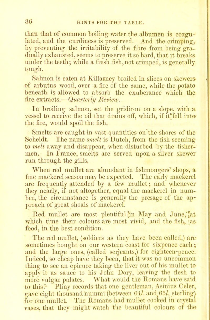 30 than that of common boiling water the albumen is coagu- lated, and the curdiness is preserved. And the crimping, by preventing the irritability of the fibre from being gra- dually exhausted, seems to preserve it so hard, that it breaks under the teeth; while a fresh fish,not crimped, is generally tough. Salmon is eaten at Killarney broiled in slices on skewers of arbutus wood, over a fire of the same, while the potato beneath is allowed to absorb the exuberance which the fire extracts.—Quarterly Review. In broiling salmon, set the gridiron on a slope, with a vessel to receive the oil that drains off, which, if itM’ell into the fire, would spoil the fish. Smelts are caught in vast quantities on’the shores of the Scheldt. The name smelt is Dutch, from the fish seeming to melt away and disappear, when disturbed by the fisher- men. In France, smelts are served upon a silver skewer run through the gills. When red mullet are abundant in fishmongers’ shops, a fine mackerel season may be expected. The early mackerel are frequently attended by a few mullet; and whenever they nearly, if not altogether, equal the mackerel in num- ber, the circumstance is generally the presage of the ap- proach of great shoals of mackerel. Red mullet are most plentiful fin May and June,Tat which time their colours are most vivid, and the fish, as food, in the best condition. The red mullet, (soldiers as they have been called,) are sometimes bought on our western coast for sixpence each; and the large ones, (called seijeants,) for eighteen-pence. Indeed, so cheap have they been, that it was no uncommon thing to see an epicure taking the liver out of his mullet to apply it as sauce to his John Dory, leaving the flesh to more vulgar palates. What would the Romans have said to this? Pliny records that one gentleman, Asinius Celer, gave eight thousand nummi (between <>•!/. and, 65F sterling) for one mullet. The Romans had mullet cooked in crystal vases, that they might watch the beautiful colours of the