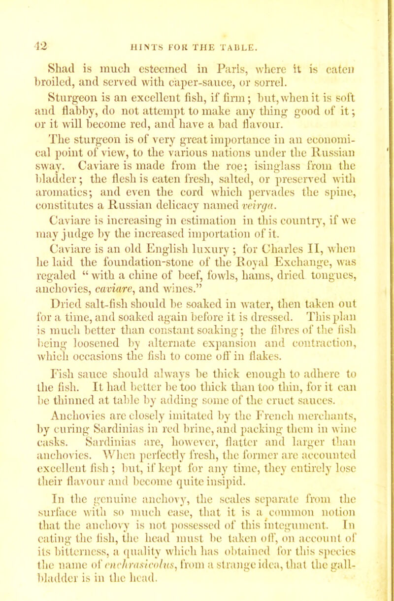 Shad is much esteemed in Paris, where it is eaten broiled, and served with caper-sauce, or sorrel. Sturgeon is an excellent fish, if firm; but, when it is soft and flabby, do not attempt to make any tiling good of it; or it will become red, and have a bad flavour. The sturgeon is of very great importance in an economi- cal point of view, to the various nations under the Russian sway. Caviare is made from the roe; isinglass from the bladder; the flesh is eaten fresh, salted, or preserved with aromatics; and even the cord which pervades the spine, constitutes a Russian delicacy named veirga. Caviare is increasing in estimation in this country, if we may j udge by the increased importation of it. Caviare is an old English luxury ; for Charles II, when he laid the foundation-stone of the Royal Exchange, was regaled “ with a chine of beef, fowls, hams, dried tongues, anchovies, caviare, and wines.” Dried salt-fish should be soaked in water, then taken out for a time, and soaked again before it is dressed. This plan is much better than constant soaking; the fibres of the fish being loosened by alternate expansion and contraction, which occasions the fish to come off in Hakes. Fisli sauce should always be thick enough to adhere to the fish. It had better be too thick than too thin, for it can be thinned at table by adding some of the cruet sauces. Anchovies are closely imitated by the French merchants, by curing Sardinias in red brine, and packing them in wine casks. Sardinias are, however, flatter and larger than anchovies. When perfectly fresh, the former are accounted excellent fish; but, if kept for any time, they entirely lose their flavour and become quite insipid. In the genuine anchovy, the scales separate from the surface with so much ease, that it is a common notion that the anchovy is not possessed of this integument. In eating the fish, the head must be taken off, on account of its bitterness, a quality which has obtained for this species the name of each rasicalus, from a strange idea, that the gall- bladder is in the head.