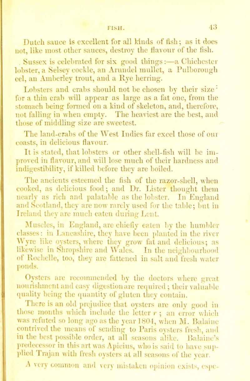 Dutch sauce is excellent for all kinds of llsli; as it does not, like most other sauces, destroy the flavour of the fish. Sussex is celebrated for six good things:—a Chichester lobster, a Selsey cockle, an Arundel mullet, a Pulborough eel, an Amberley trout, and a Rye herring. Lobsters and crabs should not be chosen by their size' for a thin crab will appear as large as a fat one, from the stomach being formed on a kind of skeleton, and, therefore, not falling in when empty. The heaviest are the best, and those of middling size are sweetest. The land-crabs of the West Indies far excel those of our coasts, in delicious flavour. It is stated, that lobsters or other shell-fish will be im- proved in flavour, and will lose much of their hardness and indigestibility, if killed before they are boiled. The ancients esteemed the fish of the razor-shell, when cooked, as delicious food; and Dr. Lister thought them nearly as rich and palatable as the lobster. In England and Scotland, they are now rarely used for the table; but in Ireland they are much eaten during Lent. Muscles, in England, are chiefly eaten by the humbler classes: in Lancashire, they have been planted in the river W yre like oysters, where they grow fat and delicious; as likewise in Shropshire and Wales. In the neighbourhood of Rochelle, too, they are fattened in salt and fresh water ponds. Oysters are recommended by the doctors where great nourishment and easy digestion are required; their valuable quality being the quantity of gluten they contain. There is an old prejudice that oysters are only good in those months which include the letter r ; an error which was refuted so long ago as the year I HO I, when M. Ilalainc contrived the means of sending to Paris oysters fresh, and in the best possible order, at all seasons alike, llalaine’s predecessor in this art was Apieius, who is said to have sup- plied I rajan with fresh oysters at all seasons of the year. A very common and very mistaken opinion exists, espe-