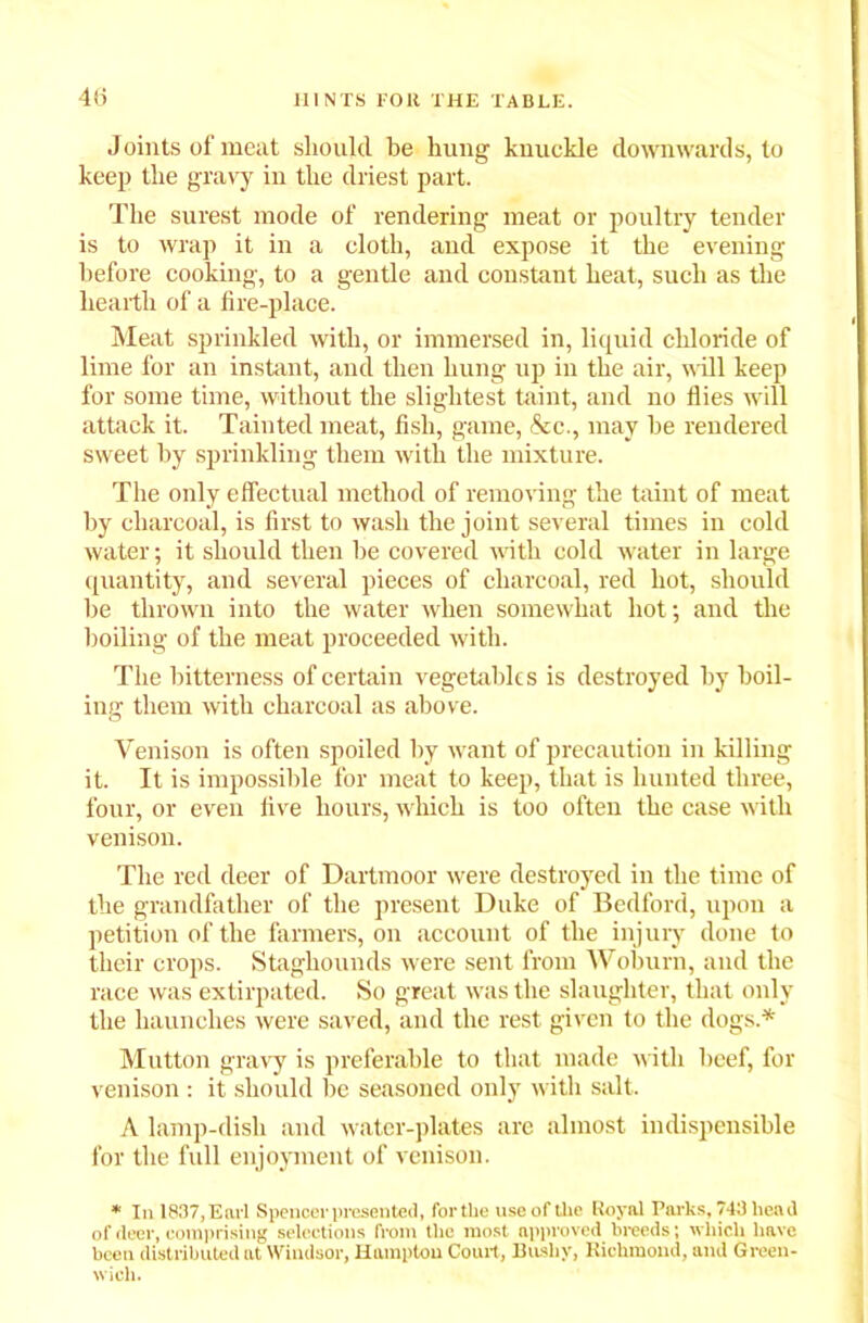 Joints of meat should be hung knuckle downwards, to keep the gravy in the driest part. The surest mode of rendering meat or poultry tender is to wrap it in a cloth, and expose it the evening before cooking, to a gentle and constant heat, such as the hearth of a fire-place. Meat sprinkled with, or immersed in, liquid chloride of lime for an instant, and then hung up in the air, will keep for some time, without the slightest taint, and no flies will attack it. Tainted meat, fish, game, &c., may be rendered sweet by sprinkling them with the mixture. The only effectual method of removing the taint of meat by charcoal, is first to wash the joint several times in cold water; it should then be covered with cold water in large quantity, and several pieces of charcoal, red hot, should be thrown into the water when somewhat hot; and the boiling of the meat proceeded with. The bitterness of certain vegetables is destroyed by boil- ing them with charcoal as above. Venison is often spoiled by want of precaution in killing it. It is impossible for meat to keep, that is hunted three, four, or even five hours, which is too often the case with venison. The red deer of Dartmoor were destroyed in the time of the grandfather of the present Duke of Bedford, upon a petition of the farmers, on account of the injury done to their crops. Staghounds were sent from Woburn, and the race was extirpated. So great was the slaughter, that only the haunches were saved, and the rest given to the dogs.* Mutton gravy is preferable to that made with beef, for venison: it should be seasoned only with salt. A lamp-dish and water-plates are almost indispensible for the fidl enjoyment of venison. * In 1837,Earl Spencer presented, for the use of the Royal Parks, 743 head of deer, comprising selections from the most approved breeds; which have been distributed at Windsor, Hampton Court, Bushy, Richmond, and Green- wich.