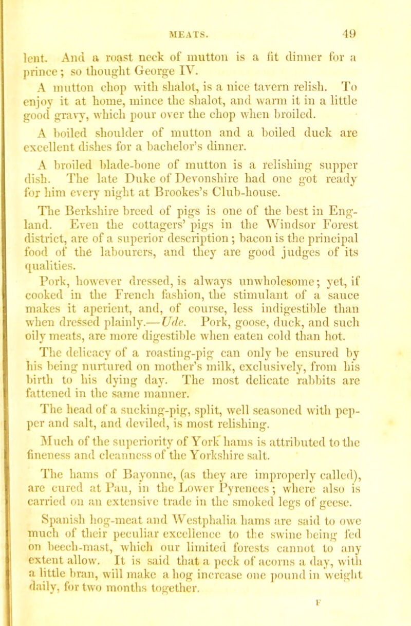 lent. And a roast neck of mutton is a lit dinner for a prince; so thought George IV. A mutton chop with shalot, is a nice tavern relish. To enjoy it at home, mince the shalot, and warm it in a little good gravy, which pour over the chop when broiled. A boiled shoulder of mutton and a boiled duck are excellent dishes for a bachelor’s dinner. A broiled blade-hone of mutton is a relishing supper dish. The late Duke of Devonshire had one got ready for him every night at Brookes’s Club-house. The Berkshire breed of pigs is one of the best in Eng- land. Even the cottagers’ pigs in the Windsor Forest district, are of a superior description; bacon is the principal food of the labourers, and they are good judges of its qualities. Pork, however dressed, is always unwholesome; yet, if cooked in the French fashion, the stimulant of a sauce makes it aperient, and, of course, less indigestible than when drcSsed plainly.—U<le. Pork, goose, duck, and such oily meats, are more digestible when eaten cold than hot. The delicacy of a roasting-pig can only he ensured by his being nurtured on mother's milk, exclusively, from his birth to his dying day. The most delicate rabbits are fattened in the same manner. The head of a sucking-pig, split, well seasoned with pep- per and salt, and deviled, is most relishing. Much of the superiority of York hams is attributed to the fineness and cleanness of the Yorkshire salt. The hams of Bayonne, (as they are improperly called), are cured at Pau, in the Lower Pyrenees; where also is carried on an extensive trade in the smoked legs of geese. Spanish liog-meat and Westphalia hams are said to owe much of their peculiar excellence to the swine being fed on beech-mast, which our limited forests cannot to any extent allow. It is said that a peek of acorns a day, with a little bran, will make a hog increase one pound in weight daily, for two months together.