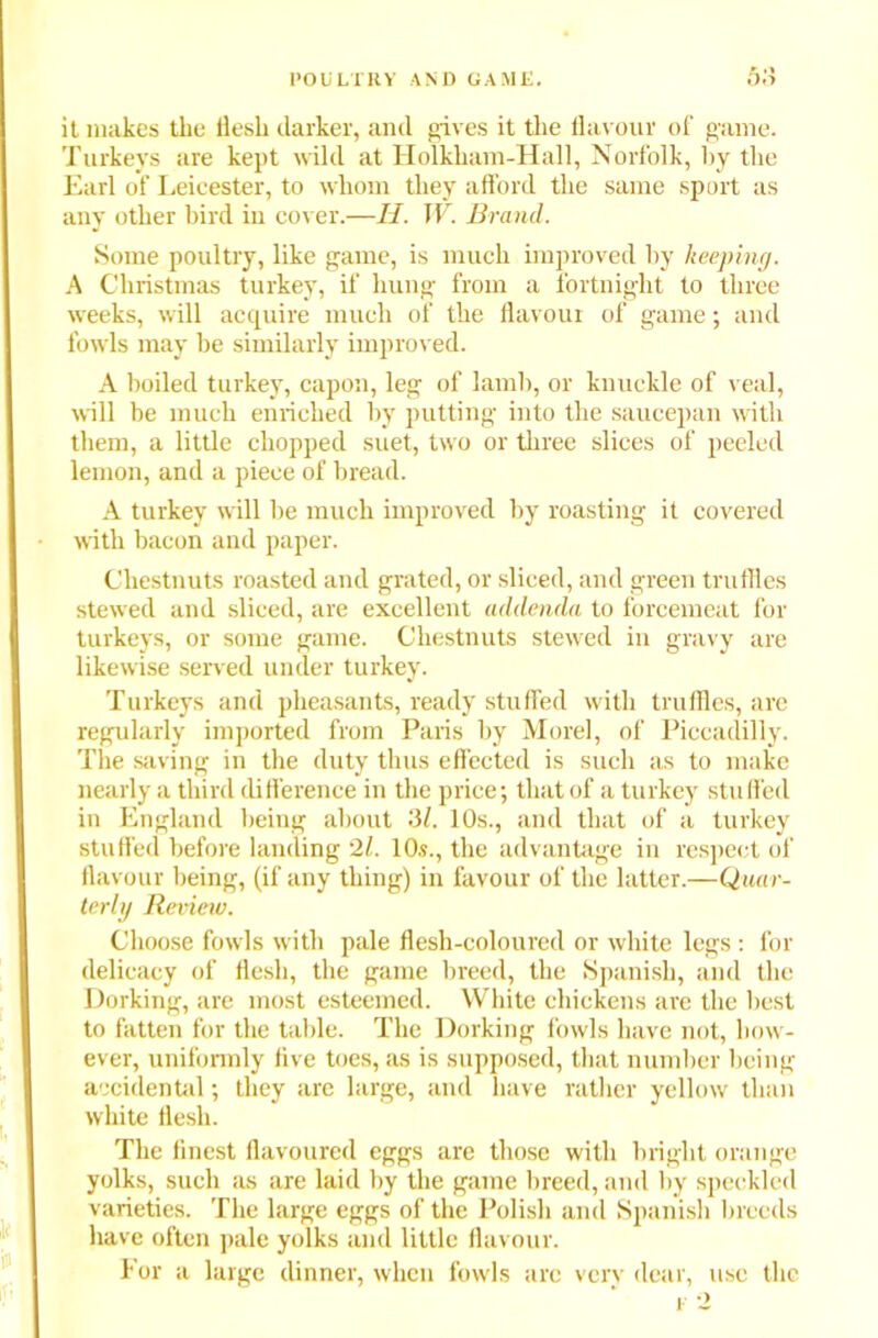 it makes the flesh darker, and gives it the flavour of game. Turkeys are kept wild at Holkham-Hall, Norfolk, by the Earl of Leicester, to whom they afford the same sport as any other bird in cover.—II. W. Brand. Some poultry, like game, is much improved by keeping. A Christmas turkey, if hung from a fortnight to three weeks, will acquire much of the flavour of game; and fowls may be similarly improved. A boiled turkey, capon, leg of lamb, or knuckle of veal, will be much enriched by putting into the saucepan with them, a little chopped suet, two or three slices of peeled lemon, and a piece of bread. A turkey will be much improved by roasting it covered with bacon and paper. Chestnuts roasted and grated, or sliced, and green truffles stewed and sliced, are excellent addenda to forcemeat for turkeys, or some game. Chestnuts stewed in gravy are likewise served under turkey. Turkeys and pheasants, ready stuffed with truffles, are regularly imported from Paris by Morel, of Piccadilly. The saving in the duty thus effected is such as to make nearly a third difference in the price; that of a turkey stuffed in England being about 3/. 10s., and that of a turkey stuffed before landing 21. 10.?., the advantage in respect of flavour being, (if any thing) in favour of the latter.—Quar- terly Revieiv. Choose fowls with pale flesh-coloured or white legs : for delicacy of flesh, the game breed, the Spanish, and the Dorking, are most esteemed. White chickens are the best to fatten for the table. The Dorking fowls have not, how- ever, uniformly five toes, as is supposed, that number being accidental; they are large, and have rather yellow than white flesh. The finest flavoured eggs are those with bright orange yolks, such as are laid by the game breed, and by speckled varieties. The large eggs of the Polish and Spanish breeds have often pale yolks and little flavour. For a large dinner, when fowls arc very dear, use the