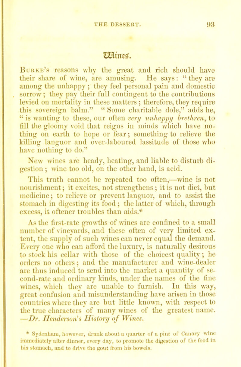 ©Elt'ncS. Burke’s reasons why the great and rich should have their share of wine, are amusing. He says: “ they are among the unhappy; they feel personal pain and domestic sorrow; they pay their full contingent to the contributions levied on mortality in these matters ; therefore, they require this sovereign balm.” “ Some charitable dole,” adds he, “ is wanting to these, our often very unhappy brethren, to fill the gloomy void that reigns in minds which have no- thing on earth to hope or fear; something to relieve the killing languor and over-laboured lassitude of those who have nothing to do.” New wines are heady, heating, and liable to disturb di- gestion ; wine too old, on the other hand, is acid. This truth cannot be repeated too often,—wine is not nourishment; it excites, not strengthens; it is not diet, but medicine; to relieve or prevent languor, and to assist the stomach in digesting its food; the latter of which, through excess, it oftener troubles than aids.* As the first-rate growths of wines are confined to a small number of vineyards, and these often of very limited ex- tent, the supply of such wines can never equal the demand. Every one who can afford the luxury, is naturally desirous to stock his cellar with those of the choicest quality; he orders no others; and the manufacturer and wine-dealer are thus induced to send into the market a quantity of se- cond-rate and ordinary kinds, under the names of the fine wines, which they are unable to furnish. In this way, great confusion and misunderstanding have arisen in those countries where they are but little known, with respect to the tine characters of many wines of the greatest name. —Dr. Henderson's History of Wines. * Sydenham, however, drank about a quarter of a pint of Canary wine immediately after dinner, every day, to promote the digestion of the food in his stomach, and to drive the gout from his bowels.