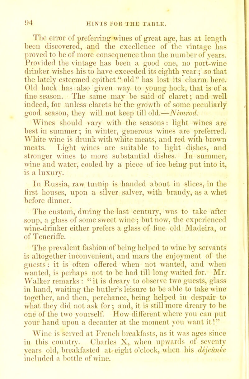 Tlie error of preferring wines of great age, has at length been discovered, and the excellence of the vintage has proved to be of more consequence than the number of years. Provided the vintage has been a good one, no port-wine drinker wishes his to have exceeded its eighth year; so that the lately esteemed epithet “ old” has lost its charm here. Old hock has also given way to young hock, that is of a fine season. The same may he said of claret; and wrell indeed, for unless clarets be the growth of some peculiarly good season, they will not keep till old.—Nimrod. Wines should vary with the seasons: light wines are best in summer; in winter, generous wines are preferred. White wine is drunk with white meats, and red with brown meats. Light wines are suitable to light dishes, and stronger wines to more substantial dishes. In summer, wine and water, cooled by a piece of ice being put into it, is a luxury. In Russia, raw turnip is handed about in slices, in the first houses, upon a silver salver, with brandy, as a whet before dinner. The custom, during the last century, was to take after soup, a glass of some sweet wine; but now, the experienced wine-drinker either prefers a glass of fine old Madeira, or of Teneriffe. The prevalent fashion of being helped to wine by servants is altogether inconvenient, and mars the enjoyment of the guests: it is often offered when not wanted, and when wanted, is perhaps not to be had till long waited for. Mr. Walker remarks: “ it is dreary to observe two guests, glass in hand, waiting the butler’s leisure to be able to take wine together, and then, perchance, being helped in despair to what they did not ask for ; and, it is still more dreary to be one of the two yourself. How different where you can put your hand upon a decanter at the moment you want it! ” Wine is served at French breakfasts, as it was ages since in this country. Charles X, when upwards of seventy years old, breakfasted at-eight o’clock, when his dejeunie included a bottle of wine.