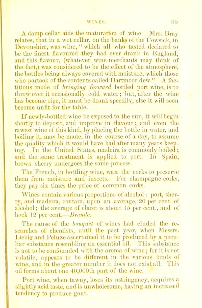 A clamp cellar aids the maturation of wine. Mrs. Bray relates, that in a wet cellar, on the banks of the Cowsick, in Devonshire, was wine, “ which all who tasted declared to be the finest flavoured they had ever drank in England, and this flavour, (whatever wine-merchants may think of the fact,) was considered to be the effect of the atmosphere, the bottles being always covered with moisture, which those who partook of the contents called Dartmoor dew.” A fac- titious mode of bringing forward bottled port wine, is to throw over it occasionally cold water; but, after the wine has become ripe, it must be drank speedily, else it will soon become unfit for the table. If newly-bottled wine be exposed to the sun, it will begin shortly to deposit, and improve in flavour; and even the rawest wine of this kind, by placing the bottle in water, and boiling it, may be made, in the course of a day, to assume the quality which it would have had after many years keep- ing. In the United States, macleira is commonly boiled ; and the same treatment is applied to port. In Spain, brown sherry undergoes the same process. The French, in bottling wine, wax the corks to preserve them from moisture and insects. For champagne corks, they pay six times the price of common corks. Wines contain various proportions of alcohol: port, sher- ry, and madeira, contain, upon an average, 20 per cent, of alcohol; the average of claret is about 15 per cent., and of hock 12 per cent.—Brande. The cause of the bouquet of wines had eluded the re- searches of chemists, until the past year, when Messrs. Liebig and Peluze ascertained it to be produced by a pecu- liar substance resembling an essential oil. This substance is not to be confounded with the aroma of wine; for it is not volatile, appears to be different in the various kinds of wine, and in the greater number it does not exist all. This oil forms about one 40,000th part of the wine. Port wine, when tawny, loses its astringency, acquires a slightly acid taste, and is unwholesome, having an increased tendency to produce gout.