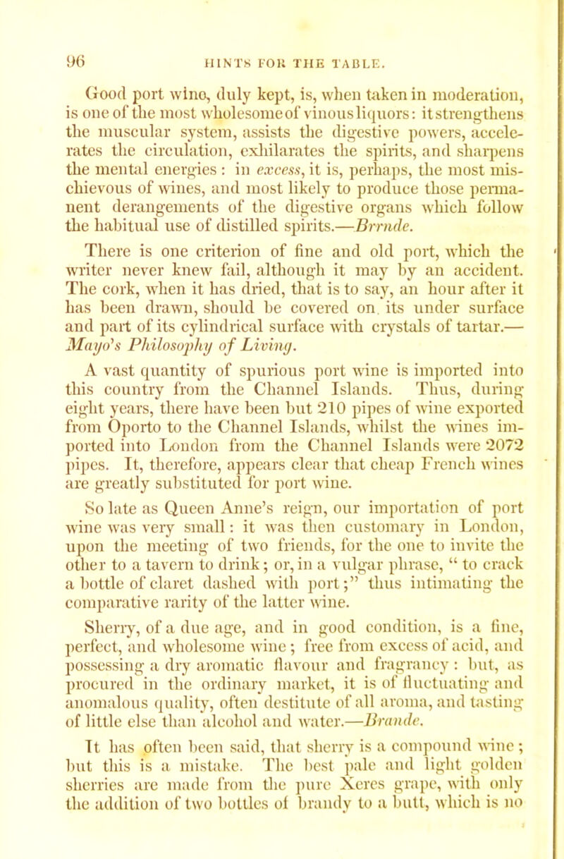 Good port wine, duly kept, is, when taken in moderation, is one of the most wholesome of vinous liquors: it strengthens the muscular system, assists the digestive powers, accele- rates the circulation, exhilarates the spirits, and sharpens the mental energies : in excess, it is, perhaps, the most mis- chievous of wines, and most likely to produce those perma- nent derangements of the digestive organs which follow the habitual use of distilled spirits.—Brrnde. There is one criterion of fine and old port, which the writer never knew fail, although it may by an accident. The cork, when it has dried, that is to say, an hour after it has been drawn, should he covered on its under surface and part of its cylindrical surface with crystals of tartar.— Mayo's Philosoj>hy of Living. A vast quantity of spurious port wine is imported into this country from the Channel Islands. Thus, during eight years, there have been but 210 pipes of wine exported from Oporto to the Channel Islands, whilst the wines im- ported into London from the Channel Islands were 2072 pipes. It, therefore, appears clear that cheap French wines are greatly substituted for port wine. So late as Queen Anne’s reign, our importation of port wine was very small: it was then customary in London, upon the meeting of two friends, for the one to invite the other to a tavern to drink; or, in a vulgar phrase, “ to crack a bottle of claret dashed with port;” thus intimating the comparative rarity of the latter wine. Sherry, of a due age, and in good condition, is a fine, perfect, and wholesome wine; free from excess of acid, and possessing a dry aromatic flavour and fragrancy : but, as procured in the ordinary market, it is of fluctuating and anomalous quality, often destitute of all aroma, and tasting of little else than alcohol and water.—Braude. It has often been said, that sherry is a compound wane; but this is a mistake. The best pale and light golden sherries are made from the pure Xeres grape, with only the addition of two bottles of brandy to a butt, which is no