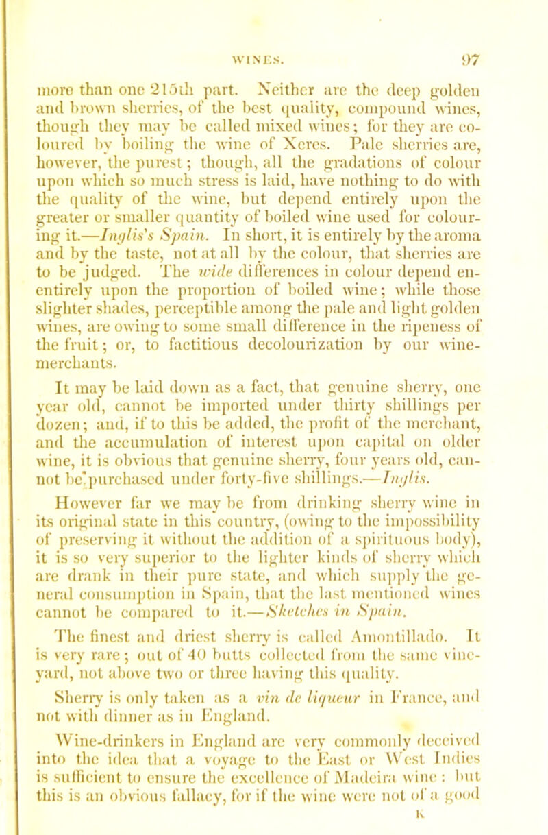 more than one 215th part. Neither are the deep golden and brown sherries, of the best quality, compound wines, though they may he called mixed wines; for they are co- loured hv boiling the wine of Xeres. Pale sherries are, however, the purest; though, all the gradations of colour upon which so much stress is laid, have nothing to do with the quality of the wine, but depend entirely upon the greater or smaller quantity of boiled wine used for colour- ing it.—Inglis's Spain. In short, it is entirely by the aroma and by the taste, not at all by the colour, that sherries are to be judged. The wide differences in colour depend en- entirely upon the proportion of boiled wine; while those slighter shades, perceptible among the pale and light golden wines, are owing to some small difference in the ripeness of the fruit; or, to factitious decolourization by our wine- merchants. It may be laid down as a fact, that genuine sherry, one year old, cannot be imported under thirty shillings per dozen; and, if to this be added, the profit of the merchant, and the accumulation of interest upon capital on older wine, it is obvious that genuine sherry, four years old, can- not be'purchased under forty-five shillings.—Imjlis. However far we may be from drinking sherry wine in its original state in this country, (owing to the impossibility of preserving it without the addition of a spirituous body), it is so very superior to the lighter kinds of sherry which are drank in their pure state, and which supply the ge- neral consumption in Spain, that the last mentioned wines cannot be compared to it.—Sketches in Spain. The finest and driest sherry is called Amontillado. It is very rare; out of 40 butts collected from the same vine- yard, not above two or three having this quality. Sherry is only taken as a vin de liqueur in France, and not with dinner as in England. Wine-drinkers in England are very commonly deceived into the idea that a voyage to the East or West Indies is sufficient to ensure the excellence of Madeira wine : but this is an obvious fallacy, for if the wine were not of a good K
