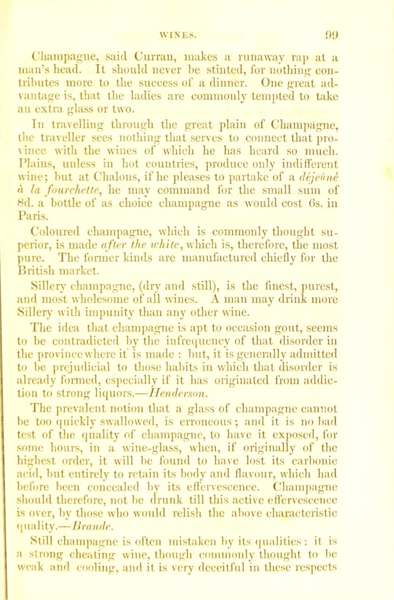 Champagne, said Curran, makes a runaway rap at a man’s head. It should never lie stinted, for nothing con- tributes more to the success of a dinner. One great ad- vantage is, that the ladies are commonly tempted to take an extra glass or two. In travelling through the great plain of Champagne, the traveller sees nothing that serves to connect that pro- vince with the wines of which he has heard so much. Plains, unless in hot countries, produce only indifferent wine; hut at Chalons, if he pleases to partake of a dejeune a la f&urehette, he may command for the small sum of 8d. a bottle of as choice champagne as would cost 6s. in Paris. Coloured champagne, which is commonly thought su- perior, is made after the white, which is, therefore, the most pure. The former kinds are manufactured chiefly for the British market. Sillery champagne, (dry and still), is the finest, purest, and most wholesome of all wines. A man may drink more Sillery with impunity than any other wine. The idea that champagne is apt to occlusion gout, seems to he contradicted by the infrequency of that disorder in the province where it is made : but, it is generally admitted to be prejudicial to those habits in which that disorder is already formed, especially if it has originated from addic- tion to strong liquors.—Henderson. The prevalent notion that a glass of champagne cannot be too quickly swallowed, is erroneous; and it is no bad test of the quality of champagne, to have it exposed, for some hours, in a wine-glass, when, if originally of the highest order, it will be found to have lost its carbonic acid, but entirely to retain its body and flavour, which had before been concealed by its effervescence. Champagne should therefore, not be drunk till this active effervescence is over, by those who would relish the above characteristic quality.—Brandc. Still champagne is often mistaken by its qualities : il is a strong cheating wine, though commonly thought to be weak and cooling, and it is very deceitful in these respects