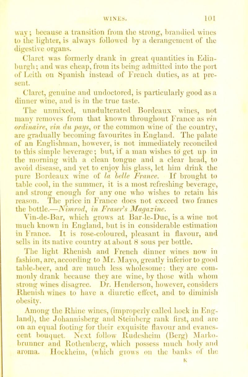 way; because a transition from the strong, branched wines to the lighter, is always followed by a derangement of the digestive organs. Claret was formerly drank in great quantities in Edin- burgh; and was cheap, from its being admitted into the port of Leith on Spanish instead of French duties, as at pre- sent. Claret, genuine and undoctored, is particularly good as a dinner wine, and is in the true taste. The unmixed, unadulterated Bordeaux wines, not many removes from that known throughout France as vin ordinaire, ttin du pays, or the common wine of the country, are gradually becoming favourites in England. The palate of an Englishman, however, is not immediately reconciled to this simple beverage; but, if a man wishes to get up in the morning with a clean tongue and a clear head, to avoid disease, and yet to enjoy his glass, let him drink the pure Bordeaux wine of la belle France. If brought to table cool, in the summer, it is a most refreshing beverage, and strong enough for any one who wishes to retain his reason. The price in France does not exceed two francs the bottle.—Nimrod, in Fraser’s Mayazine. Vin-de-Bar, which grows at Bar-le-Duc, is a wine not much known in England, but is in considerable estimation in France. It is rose-coloured, pleasant in flavour, and sells in its native country at about 8 sous per bottle. The light Rhenish and French dinner wines now in fashion, are, according to Mr. Mayo, greatly inferior to good table-beer, and are much less wholesome: they are com- monly drank because they are wine, by those with whom strong wines disagree. Dr. Henderson, however, considers Rhenish wines to have a diuretic effect, and to diminish obesity. Among the Rhine wines, (improperly called hock in Eng- land), the Johannisberg and Steinberg rank first, and are on an equal footing for their exquisite flavour and evanes- cent bouquet. Next follow Rudesheim (Berg) Marko- brunncr and Rothenberg, which possess much body and aroma. Hockheim, (which grows on the banks of the i<