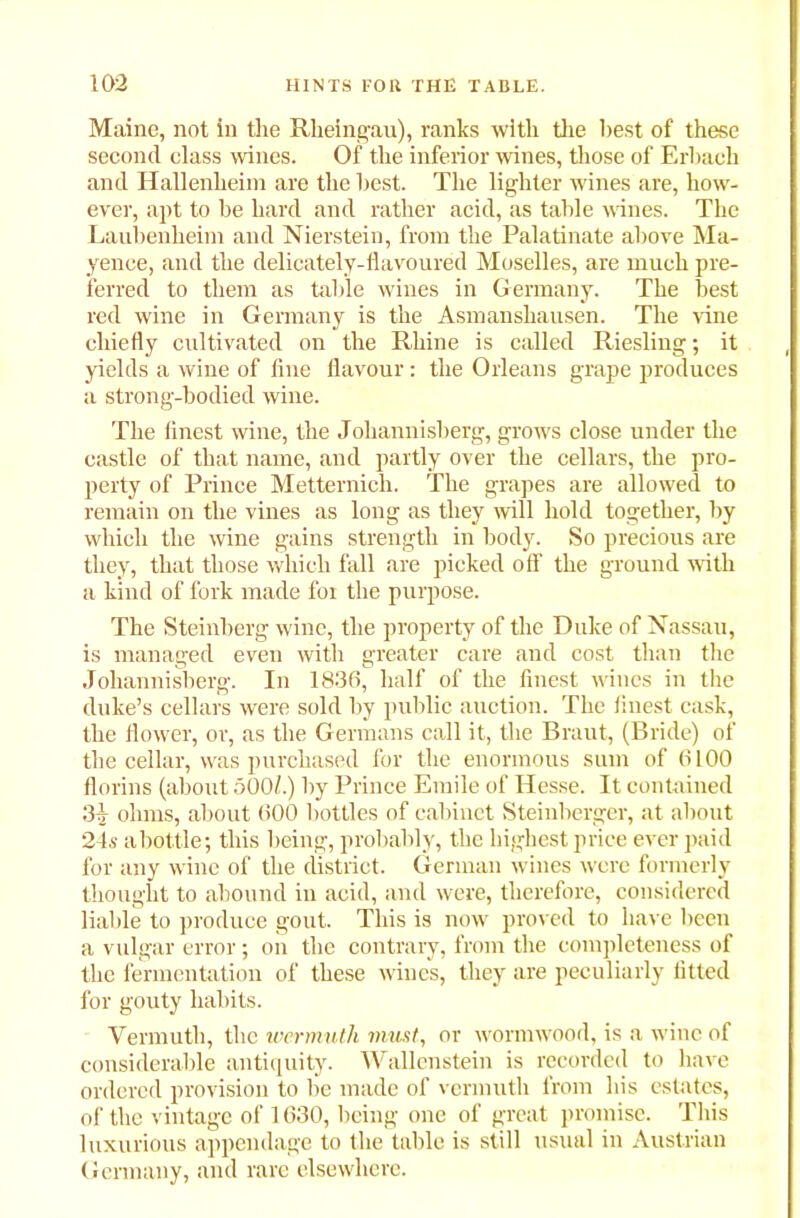 Maine, not in the Rheingau), ranks with the best of these second class wines. Of the inferior wines, those of Erbach and Hallenheim are the best. The lighter wines are, how- ever, apt to be hard and rather acid, as table wines. The Laubenheim and Nierstein, from the Palatinate above Ma- yence, and the delicately-flavoured Moselles, are much pre- ferred to them as table wines in Germany. The best red wine in Germany is the Asmanshausen. The vine chiefly cultivated on the Rhine is called Riesling; it yields a wine of fine flavour : the Orleans grape produces a strong-bodied wine. The finest wine, the Joliannisberg, grows close under the castle of that name, and partly over the cellars, the pro- perty of Prince Metternich. The grapes are allowed to remain on the vines as long as they will hold together, by which the wine gains strength in body. So precious are they, that those which fall are picked off the ground with a kind of fork made foi the purpose. The Steinberg wine, the property of the Duke of Nassau, is managed even with greater care and cost than the Joliannisberg. In 1836, half of the finest wines in the duke’s cellars were sold by public auction. The finest cask, the flower, or, as the Germans call it, the Braut, (Bride) of the cellar, was purchased for the enormous sum of 6 LOO florins (about 500/.) by Prince Emile of Hesse. It contained 3^- ohms, about 600 bottles of cabinet Steinberger, at about 24s a bottle; this being, probably, the highest price ever paid for any wine of the district. German wines were formerly thought to abound in acid, and were, therefore, considered liable to produce gout. This is now proved to have been a vulgar error; on the contrary, from the completeness of the fermentation of these wines, they are peculiarly fitted for gouty habits. Vermuth, the wermuth must, or wormwood, is a wine of considerable antiquity. Wallenstein is recorded to have ordered provision to lie made of vermuth from his estates, of the vintage of 1630, being one of great promise. This luxurious appendage to the table is still usual in Austrian Germany, and rare elsewhere.