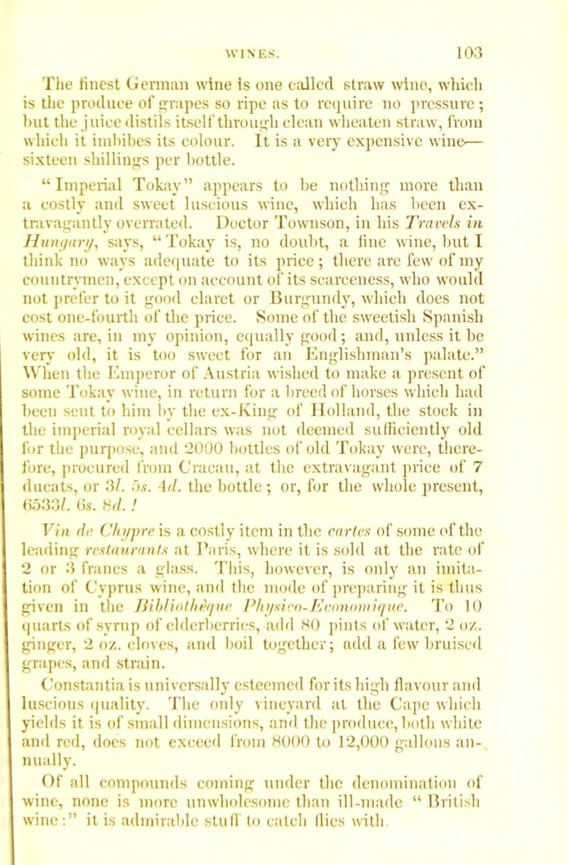 The finest German wine is one called straw wine, which is the produce of grapes so ripe as to require no pressure; but the juice distils itself through clean wheaten straw, from which it imbibes its colour. It is a very expensive win©— sixteen shillings per bottle. “Imperial Tokay” appears to be nothing more than a costly and sweet luscious wine, which has been ex- travagantly overrated. Doctor Townson, in bis Travels in Hungary, says, “Tokay is, no doubt, a line wine, but I think no ways adequate to its price; there are few of my countrymen, except on account of its scarceness, who would not prefer to it good claret or Burgundy, which does not cost one-fourth of the price. Some of the sweetish Spanish wines are, in my opinion, equally good; and, unless it be very old, it is too sweet for an Englishman’s palate.” When the Emperor of Austria wished to make a present of some Tokay wine, in return for a breed of horses which had been sent to him by the ex-King of Holland, the stock in the imperial royal cellars was not deemed sufficiently old for the purpose, and 2000 bottles of old Tokay were, there- fore, procured from G'racau, at the extravagant price of 7 ducats, or 31. os. Ad. the bottle; or, for the whole present, 6533/. 6s. Hd.! Vin de Chypre is a costly item in the cartes of some of the leading restaurants at Paris, where it is sold at the rate of 2 or 3 francs a glass. This, however, is only an imita- tion of Cyprus wine, and the mode of preparing it is thus given in the Bibliathdque Physico-Ecnnomique. To 10 quarts of syrup of elderberries, add 80 pints of water, 2 oz. ginger, 2 oz. cloves, and boil together; add a few bruised grapes, and strain. Constantia is universally esteemed for its high flavour and luscious quality. The only vineyard at the Cape which yields it is of small dimensions, and the produce, both white and red, does not exceed from 8000 to 12,000 gallons an- nually. Of all compounds coming under the denomination of wine, none is more unwholesome than ill-made “ British wineit is admirable stuff to catch flics with.