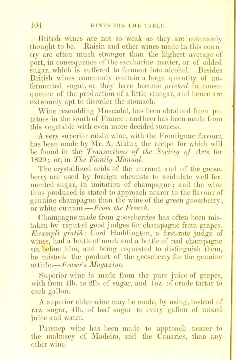 British wines are not so weak as they are commonly thought to be. Raisin and other wines made in this coun- try are often much stronger than the highest average of port, in consequence of the saccharine matter, or of added sugar, which is suffered to ferment into alcohol. Besides British wines commonly contain a large quantity of un- fermented sugar, or they have become pricked in conse- quence of the production of a little vinegar, and hence are extremely apt to disorder the stomach. Wine resembling Muscadel, has been obtained from po- tatoes in the south of France: and beer has been made from this vegetable with even more decided success. Avery superior raisin wine, with the Frontignac flavour, has been made by Mr. A. Aikin ; the recipe for which will be found in the Transactions of the Society of Arts for 1829; of, in The Family Manual. The crystallized acids of the currant and of the goose- berry are used by foreign chemists to acidulate well fer- mented sugar, in imitation of champagne; and the wine thus produced is stated to approach nearer to the flavour of genuine champagne than the wine of the green gooseberry, or white currant.—From the French. Champagne made from gooseberries has often been mis- taken by reputed good judges for champagne from grapes. Exampli gratia: Lord Haddington, a first-rate judge of wines, had a bottle of mock and a bottle of real champagne set before him, and being requested to distinguish them, he mistook the product of the gooseberry for the genuine article.—Fraser's Magazine. Superior wine is made from the pure juice of grapes, with from lib. to 2lb. of sugar, and loz. of crude tartar to each gallon. A superior elder wine may lie made, by using, instead of raw sugar, 41b. of loaf sugar to every gallon of mixed juice and water. Parsnep wine has been made to approach nearer to the malmsey of Madeira, and the Canaries, than any other wine.