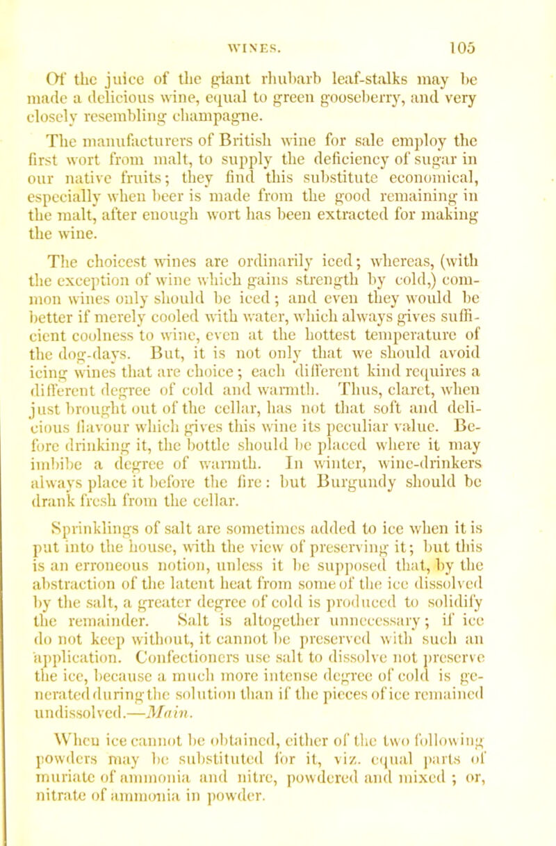 Of the juice of the giant rhubarb leaf-stalks may be made a delicious wine, equal to green gooseberry, and very closely resembling champagne. The manufacturers of British wine for sale employ the first wort from malt, to supply the deficiency of sugar in our native fruits; they find this substitute economical, especially when beer is made from the good remaining in the malt, after enough wort has been extracted for making the wine. The choicest wines are ordinarily iced; whereas, (with the exception of wine which gains strength by cold,) com- mon wines only should be iced; and even they would be better if merely cooled with water, which always gives suffi- cient coolness to wine, even at the hottest temperature of the dog-days. But, it is not only that we should avoid icing wines that are choice; each different kind requires a different degree of cold and warmth. Thus, claret, when just brought out of the cellar, has not that soft and deli- cious flavour which gives this wine its peculiar value. Be- fore drinking it, the bottle should he placed where it may imbibe a degree of warmth. In winter, wine-drinkers always place it before the fire: hut Burgundy should be drank fresh from the cellar. Sprinklings of salt are sometimes added to ice when it is put into the house, with the view of preserving it; but this is an erroneous notion, unless it he supposed that, by the abstraction of the latent heat from some of the ice dissolved by the salt, a greater degree of cold is produced to solidify the remainder. Salt is altogether unnecessary; if ice do not keep without, it cannot be preserved with such an application. Confectioners use salt to dissolve not preserve the ice, because a much more intense degree of cold is ge- nerated during the solution than if the pieces of ice remained undissolved.—Main. When ice cannot be obtained, either of the two following powders may be substituted for it, viz. equal parts of muriate of ammonia and nitre, powdered and mixed ; or, nitrate of ammonia in powder.