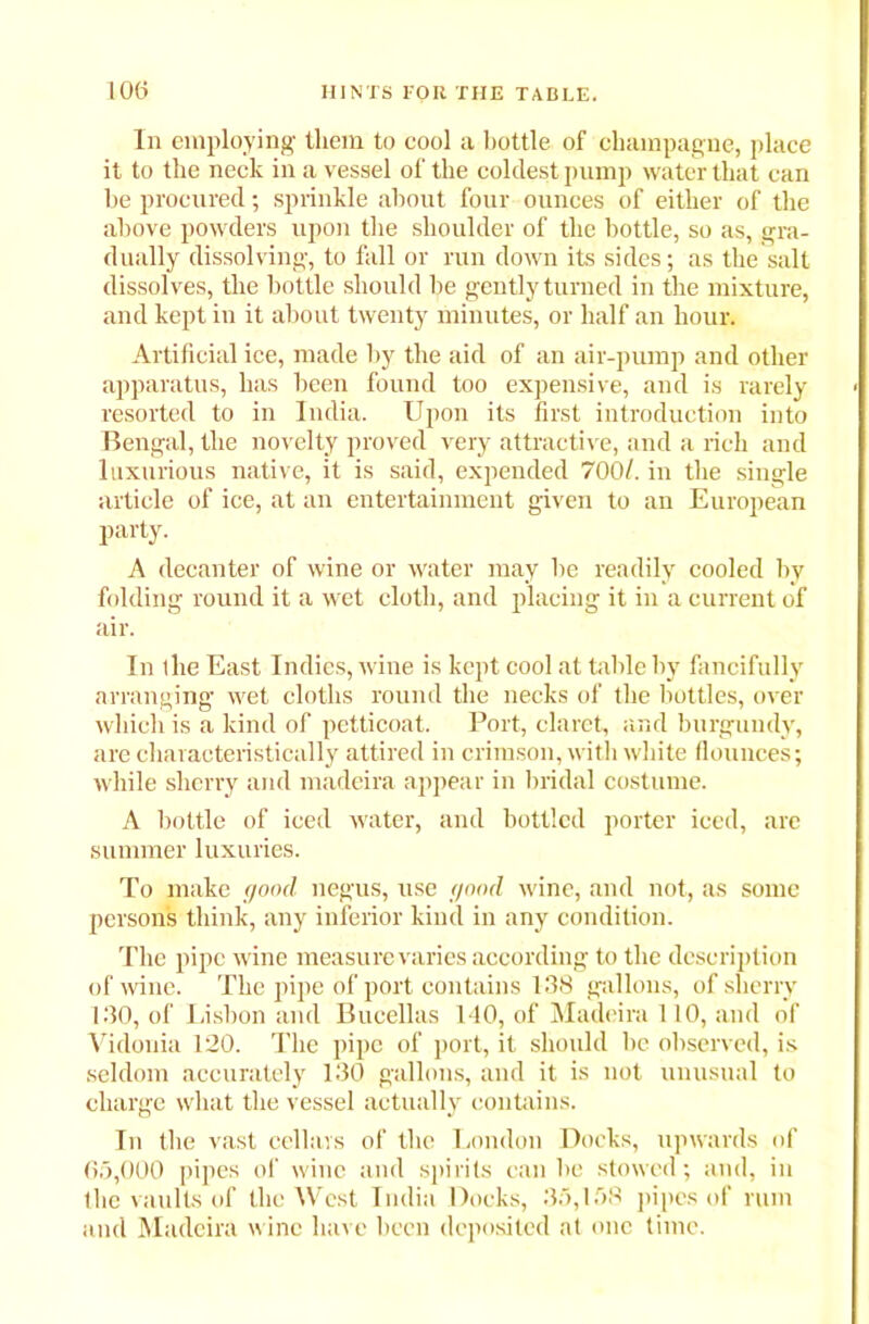 In employing them to cool a bottle of champagne, place it to the neck in a vessel of the coldest pump water that can be procured; sprinkle about four ounces of either of the above powders upon the shoulder of the bottle, so as, gra- dually dissolving, to fall or run down its sides; as the salt dissolves, the bottle should be gently turned in the mixture, and kept in it about twenty minutes, or half an hour. Artificial ice, made by the aid of an air-pump and other apparatus, has been found too expensive, and is rarely resorted to in India. Upon its first introduction into Bengal, the novelty proved very attractive, and a rich and luxurious native, it is said, expended 700/. in the single article of ice, at an entertainment given to an European party. A decanter of wine or water may be readily cooled by folding round it a wet cloth, and placing it in a current of air. In the East Indies, wine is kept cool at table by fancifully arranging wet cloths round the necks of the bottles, over which is a kind of petticoat. Port, claret, and burgundy, are characteristically attired in crimson, with white flounces; while sherry and madeira appear in bridal costume. A bottle of iced water, and bottled porter iced, are summer luxuries. To make good negus, use good wine, and not, as some persons think, any inferior kind in any condition. The pipe wine measure varies according to the description of wine. The pipe of port contains 138 gallons, of sherry 130, of Lisbon and Bucellas 140, of Madeira 110, and of Vidonia 120. The pipe of port, it should be observed, is seldom accurately 130 gallons, and it is not unusual to charge what the vessel actually contains. In the vast cellars of the London Docks, upwards of 65,000 pipes of wine and spirits can be stowed; and, in the vaults of the West India Doeks, 35,158 pipes of rum and Madeira wine have been deposited at one time.