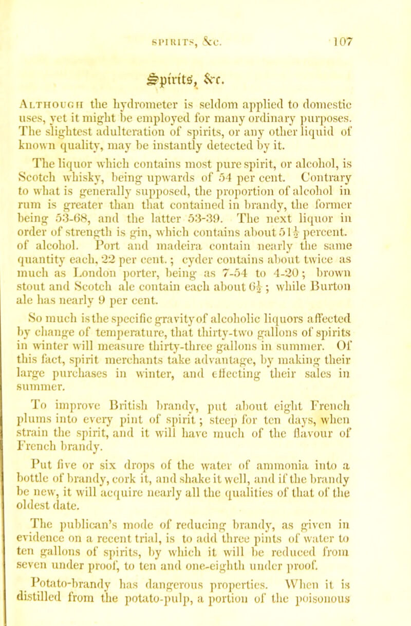 Spirits, See. Although tlie hydrometer is seldom applied to domestic uses, yet it might be employed for many ordinary purposes. The slightest adulteration of spirits, or any other liquid of known quality, may he instantly detected by it. The liquor which contains most pure spirit, or alcohol, is Scotch whisky, being upwards of 54 per cent. Contrary to what is generally supposed, the proportion of alcohol in rum is greater than that contained in brandy, the former being 53-68, and the latter 53-39. The next liquor in order of strength is gin, which contains about 51 A- percent, of alcohol. Port and madeira contain nearly the same quantity each, 22 per cent.; cyder contains about twice as much as London porter, being as 7-54 to 4-20; brown stout and Scotch ale contain each about 63-; while Burton ale has nearly 9 per cent. So much is the specific gravity of alcoholic liquors affected by change of temperature, that thirty-two gallons of spirits in winter will measure thirty-three gallons in summer. Of this fact, spirit merchants take advantage, by making their large purchases in winter, and effecting their sales in summer. To improve British brandy, put about eight French plums into every pint of spirit; steep for ten days, when strain the spirit, and it will have much of the flavour of French brandy. Put five or six drops of the water of ammonia into a bottle of brandy, cork it, and shake it well, and if the brandy be new, it will acquire nearly all the qualities of that of the oldest date. The publican’s mode of reducing brandy, as given in evidence on a recent trial, is to add three pints of water to ten gallons of spirits, by which it will he reduced from seven under proof, to ten and one-eightli under proof. Potato-brandy has dangerous properties. When it is distilled from the potato-pulp, a portion of the poisonous