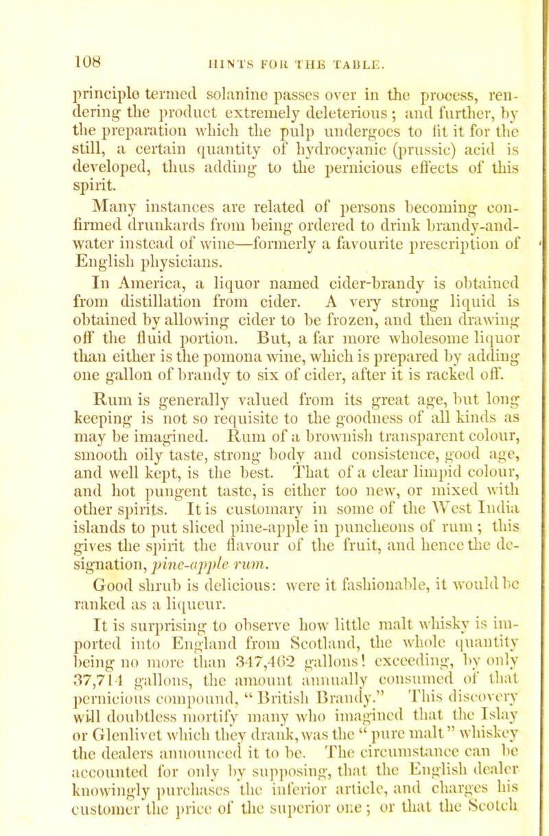 principle) termed solanine passes over in the process, ren- dering the product extremely deleterious; and further, by the preparation which the pulp undergoes to lit it for the still, a certain quantity of hydrocyanic (prussic) acid is developed, thus adding to the pernicious effects of this spirit. Many instances are related of persons becoming con- firmed drunkards from being ordered to drink brandy-and- water instead of wine—formerly a favourite prescription of English physicians. In America, a liquor named cider-brandy is obtained from distillation from cider. A very strong liquid is obtained by allowing cider to be frozen, and then drawing off the fluid portion. But, a far more wholesome liquor than either is the pomona wine, which is prepared by adding one gallon of brandy to six of cider, after it is racked off. Rum is generally valued from its great age, but long keeping is not so requisite to the goodness of all kinds as may be imagined. Rum of a brownish transparent colour, smooth oily taste, strong body and consistence, good age, and well kept, is the best. That of a clear limpid colour, and hot pungent taste, is either too new, or mixed with other spirits. It is customary in some of the West India islands to put sliced pine-apple in puncheons of rum; this gives the spirit the flavour of the fruit, and hence the de- signation, pine-apple rum. Good shrub is delicious: were it fashionable, it would be ranked as a liqueur. It is surprising to observe how little malt whisky is im- ported into England from Scotland, the whole quantity being no more than 347,402 gallons! exceeding, by only 37,714 gallons, the amount annually consumed of that pernicious compound, “ British Brandy.” This discovery will doubtless mortify many who imagined that the Islay or Glenlivet which they drank, was the “ pure malt ” whiskey the dealers announced it to be. The circumstance can be accounted for only by supposing, that the English dealer knowingly purchases the inferior article, and charges his customer the price of the superior one; or that the Scotch
