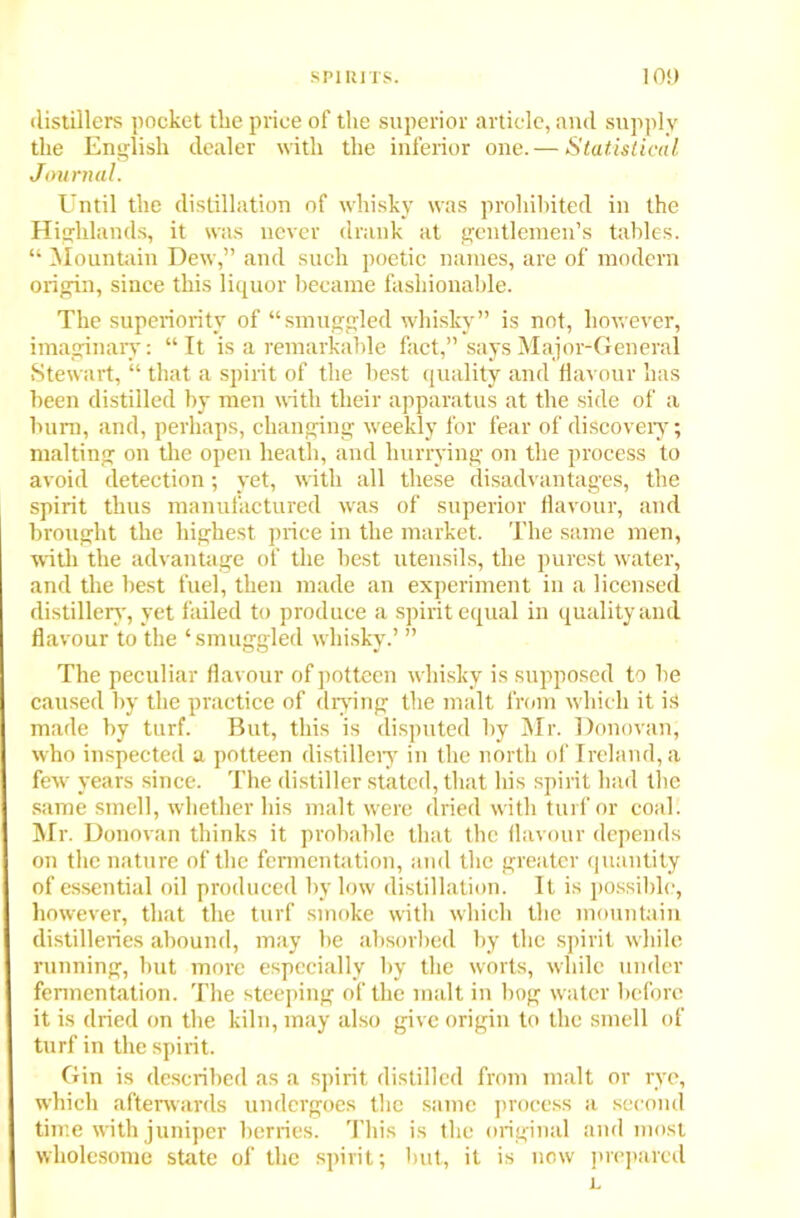 distillers pocket the price of the superior article, and supply the English dealer with the inferior one. — Statistical Journal. Until the distillation of whisky was prohibited in the Highlands, it was never drank at gentlemen’s tables. “ Mountain Dew,” and such poetic names, are of modern origin, since this liquor became fashionable. The superiority of “smuggled whisky” is not, however, imaginary: “It is a remarkable fact,” says Major-General Stewart, “ that a spirit of the best quality and flavour has been distilled by men with their apparatus at the side of a burn, and, perhaps, changing weekly for fear of discovery; malting on the open heath, and hurrying on the process to avoid detection; yet, with all these disadvantages, the spirit thus manufactured was of superior flavour, and brought the highest price in the market. The same men, with the advantage of the best utensils, the purest water, and the best fuel, then made an experiment in a licensed distillery, yet failed to produce a spirit equal in quality and flavour to the ‘smuggled whisky.’ ” The peculiar flavour of potteen whisky is supposed to be caused by the practice of drying the malt from which it is made by turf. But, this is disputed by Mr. Donovan, who inspected a potteen distillery in the north of Ireland, a few years since. The distiller stated, that his spirit had the same smell, whether his malt were dried with turf or coal. Mr. Donovan thinks it probable that the flavour depends on the nature of the fermentation, and the greater quantity of essential oil produced by low distillation. It is possible, however, that the turf smoke with which the mountain distilleries abound, may be absorbed by the spirit while running, but more especially by the worts, while under fermentation. The steeping of the malt in bog water before it is dried on the kiln, may also give origin to the smell of turf in the spirit. Gin is described as a spirit distilled from malt or rye, which afterwards undergoes the same process a second time with juniper berries. This is the original and most wholesome state of the spirit; hut, it is now prepared L