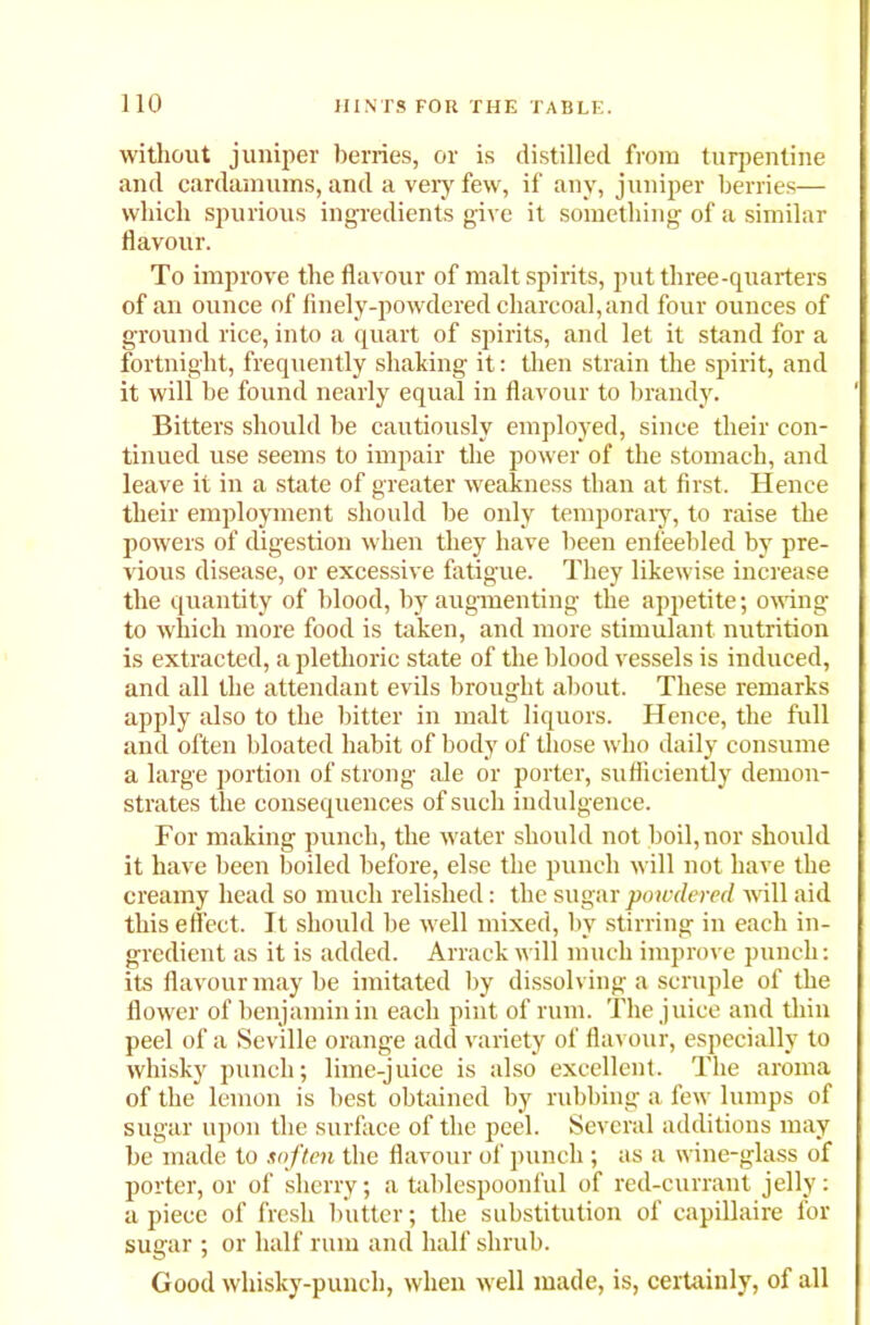 without juniper berries, or is distilled from turpentine and cardamums, and a very few, if any, juniper berries— which spurious ingredients give it something of a similar flavour. To improve the flavour of malt spirits, put three-quarters of an ounce of finely-powdered charcoal,and four ounces of ground rice, into a quart of spirits, and let it stand for a fortnight, frequently shaking it: then strain the spirit, and it will he found nearly equal in flavour to brandy. Bitters should he cautiously employed, since their con- tinued use seems to impair the power of the stomach, and leave it in a state of greater weakness than at first. Hence their employment should be only temporary, to raise the powers of digestion when they have been enfeebled by pre- vious disease, or excessive fatigue. They likewise increase the quantity of blood, by augmenting the appetite; owing to which more food is taken, and more stimulant nutrition is extracted, a plethoric state of the blood vessels is induced, and all the attendant evils brought about. These remarks apply also to the bitter in malt liquors. Hence, the full and often bloated habit of body of those who daily consume a large portion of strong ale or porter, sufficiently demon- strates the consequences of such indulgence. For making punch, the water should not boil, nor should it have been boiled before, else the punch will not have the creamy head so much relished: the sugar powdered will aid this effect. It should be well mixed, by stirring in each in- gredient as it is added. Arrack will much improve punch: its flavour may be imitated by dissolving a scruple of the flower of benjamin in each pint of rum. The juice and thin peel of a Seville orange add variety of flavour, especially to whisky punch; lime-juice is also excellent. The aroma of the lemon is best obtained by rubbing a few lumps of sugar upon the surface of the peel. Several additions may he made to soften the flavour of punch ; as a wine-glass of porter, or of sherry; a tablespoonful of red-currant jelly: apiece of fresh butter; the substitution of capillaire for sugar ; or half rum and half shrub. Good whisky-punch, when well made, is, certainly, of all