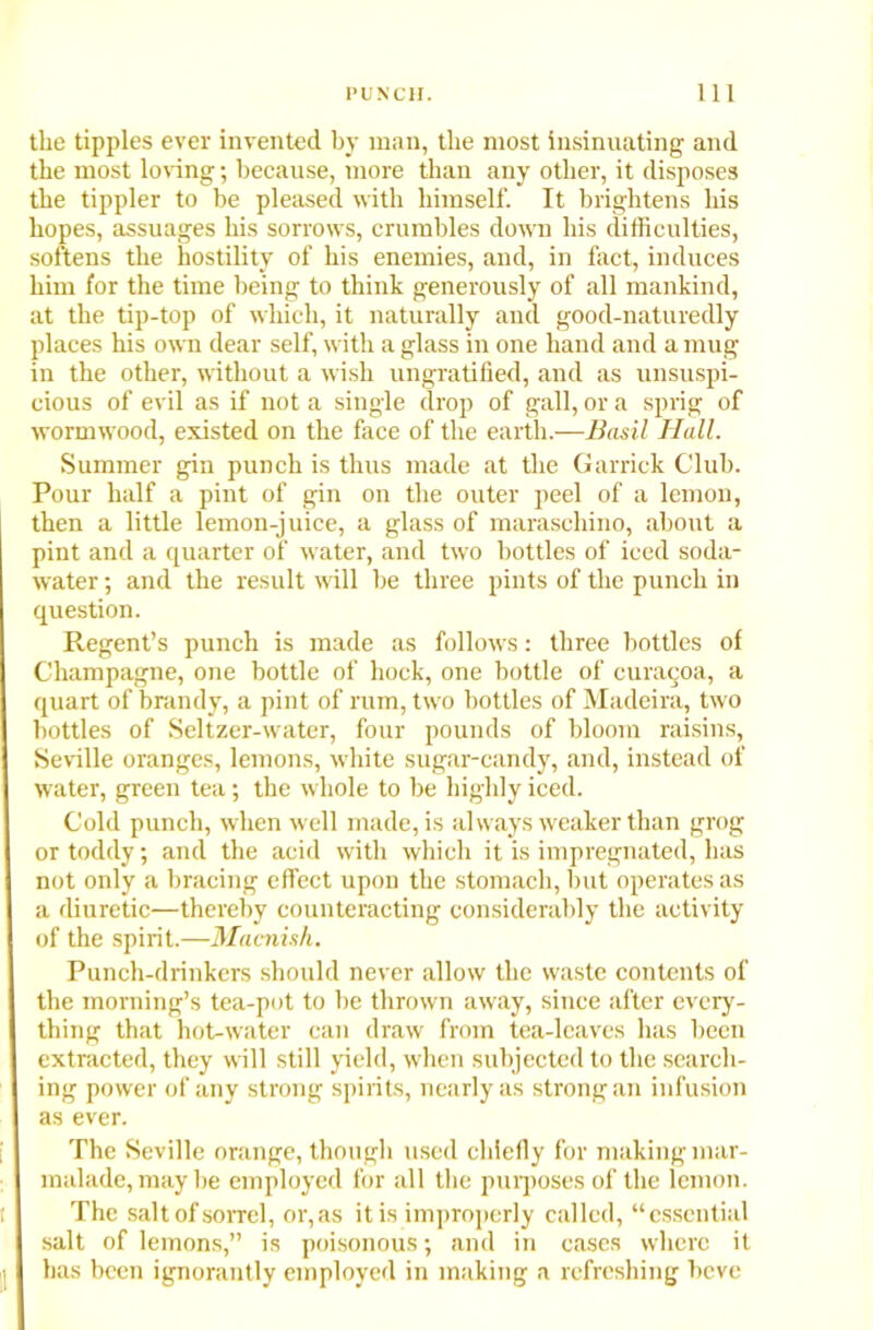 the tipples ever invented by man, the most insinuating and the most loving; because, more than any other, it disposes the tippler to be pleased with himself. It brightens his hopes, assuages his sorrows, crumbles down his difficulties, softens the hostility of his enemies, and, in fact, induces him for the time being to think generously of all mankind, at the tip-top of which, it naturally and good-naturedly places his own dear self, with a glass in one hand and a mug in the other, without a wish ungratified, and as unsuspi- cious of evil as if not a single drop of gall, or a sprig of wormwood, existed on the face of the earth.—Basil Hall. Summer gin punch is thus made at the Garrick Club. Pour half a pint of gin on the outer peel of a lemon, then a little lemon-juice, a glass of maraschino, about a pint and a quarter of water, and two bottles of iced soda- water ; and the result mil be three pints of the punch in question. Regent’s punch is made as follows: three bottles of Champagne, one bottle of hock, one bottle of curaqoa, a quart of brandy, a pint of rum, two bottles of Madeira, two bottles of Seltzer-water, four pounds of bloom raisins, Seville oranges, lemons, white sugar-candy, and, instead of water, green tea; the whole to be highly iced. Cold punch, when well made, is always weaker than grog or toddy; and the acid with which it is impregnated, has not only a bracing effect upon the stomach, but operates as a diuretic—thereby counteracting considerably the activity of the spirit.—Macni.sk. Punch-drinkers should never allow the waste contents of the morning’s tea-pot to be thrown away, since after every- thing that hot-water can draw from tea-leaves has been extracted, they will still yield, when subjected to the search- ing power of any strong spirits, nearly as strong an infusion as ever. The Seville orange, though used chiefly for making mar- malade, may be employed for all the purposes of the lemon. The salt of sorrel, or, as it is improperly called, “essential salt of lemons,” is poisonous; and in cases where it has been ignorantly employed in making a refreshing beve