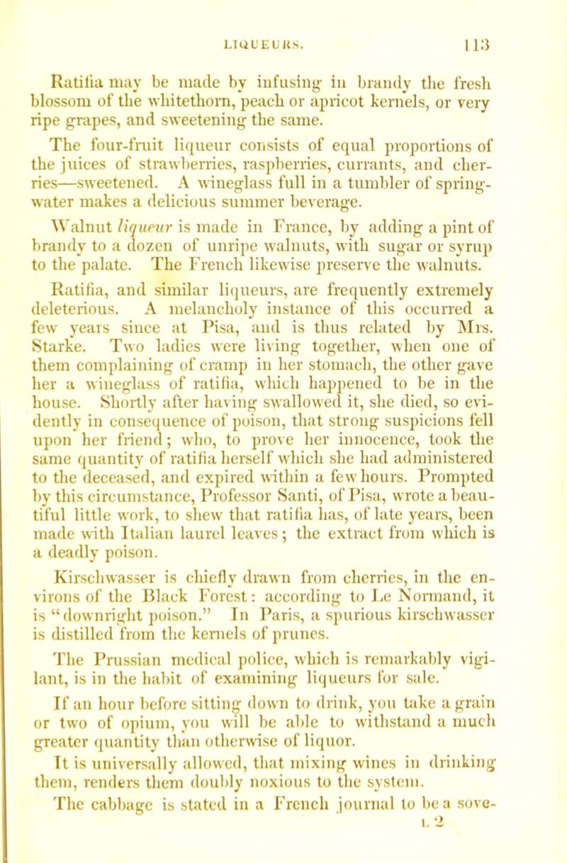 Ratilia may be made by infusing in brandy the fresh blossom of the whitethorn, peach or apricot kernels, or very ripe grapes, and sweetening the same. The four-fruit liqueur consists of equal proportions of the juices of strawberries, raspberries, currants, and cher- ries—sweetened. A wineglass full in a tumbler of spring- water makes a delicious summer beverage. Walnut liqueur is made in France, by adding a pint of brandy to a dozen of unripe walnuts, with sugar or syrup to the palate. The French likewise preserve the walnuts. Ratifia, and similar liqueurs, are frequently extremely deleterious. A melancholy instance of this occurred a few years since at Pisa, and is thus related by Mrs. Starke. Two ladies were living together, when one of them complaining of cramp in her stomach, the other gave her a wineglass of ratifia, which happened to be in the house. Shortly after having swallowed it, she died, so evi- dently in consequence of poison, that strong suspicions fell upon her friend; who, to prove her innocence, took the same quantity of ratifia herself which she had administered to the deceased, and expired within a few hours. Prompted by this circumstance, Professor Santi, of Pisa, wrote a beau- tiful little work, to shew that ratifia lias, of late years, been made with Italian laurel leaves; the extract from which is a deadly poison. Kirschwasser is chiefly drawn from cherries, in the en- virons of the Black Forest: according to Le Nonnand, it is “downright poison.” In Paris, a spurious kirschwasser is distilled from the kernels of prunes. The Prussian medical police, which is remarkably vigi- lant, is in the habit of examining liqueurs for sale. If an hour before sitting down to drink, you take a grain or two of opium, you will be able to withstand a much greater quantity than otherwise of liquor. It is universally allowed, that mixing wines in drinking them, renders them doubly noxious to the system. The cabbage is stated in a French journal to be a sove- l 2