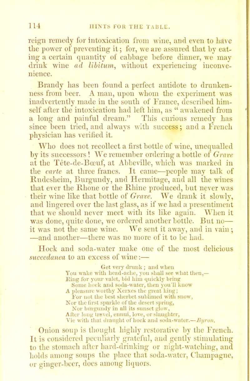 reign remedy for intoxication from wine, and even to have the power of preventing it; for, we are assured that by eat- ing a certain quantity of cabbage before dinner, we may drink wine ad libitum, without experiencing inconve- nience. Brandy has been found a perfect antidote to drunken- ness from beer. A man, upon whom the experiment was inadvertently made in the south of France, described him- self after the intoxication had left him, as “ awakened from a long and painful dream.” This curious remedy has since been tried, and always with success; and a French physician has verified it. Who does not recollect a first bottle of wine, unequalled by its successors! We remember ordering a bottle of Gra ve at the Tete-de-Bceuf, at Abbeville, which was marked in the carte at three francs. It came—people may talk of Rndesheim, Burgundy, and Hermitage, and all the wines that ever the Rhone or the Rhine produced, but never was their wine like that bottle of Grave. We drank it slowly, and lingered over the last glass, as if we had a presentiment that we should never meet with its like again. When it was done, quite done, we ordered another bottle. But no— it was not the same wine. We sent it away, and in vain; —and another—there was no more of it to be had. Flock and soda-water make one of the most delicious succedanea to an excess of wine:— Get very drunk ; and when You wake with head-ache, you shall sec what then,— JRing for your valet, bid him quickly bring Some hock and soda-water, then you'll know A pleasure worthy Xerxes the great king; For not the best sherbet sublimed with snow, Nor the first sparkle of the desert spring, Nor burgundy in all its sunset glow, Alter long travel, ennui, love, or slaughter, Vie with that draught of hock and soda-water.—Byron. Onion soup is thought highly restorative by the French. It is considered peculiarly grateful, and gently stimulating to the stomach after hard-drinking or night-watcliing, and holds among soups the place that soda-water, Champagne, or ginger-beer, docs among liquors.