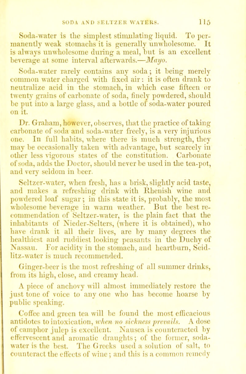 Soda-water is the simplest stimulating liquid. To per- manently weak stomachs it is generally unwholesome. It is always unwholesome during a meal, hut is an excellent beverage at some interval afterwards.—Mayo. Soda-water rarely contains any soda; it being merely common water charged with fixed air: it is often drank to neutralize acid iu the stomach, in which case fifteen or twenty grains of carbonate of soda, finely powdered, should be put into a large glass, and a bottle of soda-water poured on it. Dr. Graham, however, observes, that the practice of taking carbonate of soda and soda-water freely, is a very injurious one. In full habits, where there is much strength, they may be occasionally taken with advantage, but scarcely in other less vigorous states of the constitution. Carbonate of soda, adds the Doctor, should never be used in the tea-pot, and very seldom in beer. Seltzer-water, when fresh, has a brisk, slightly acid taste, and makes a refreshing drink with Rhenish wane and powdered loaf sugar; in this state it is, probably, the most wholesome beverage in warm weather. But the best re- commendation of Seltzer-water, is the plain fact that the inhabitants of Nieder-Selters, (where it is obtained), who have drank it all their lives, are by many degrees the healthiest and ruddiest looking peasants in the Duchy of Nassau. For acidity in the stomach, and heartburn, Seid- litz-water is much recommended. Ginger-beer is the most refreshing of all summer drinks, from its high, close, and creamy head. A piece of anchovy will almost immediately restore the just tone of voice to any one who has become hoarse by public speaking. Coffee and green tea will be found the most efficacious antidotes to intoxication, when no sickness prevails. A dose of camphor julep is excellent. Nausea is counteracted by effervescent and aromatic draughts; of the former, soda- water is the best. The Greeks used a solution of salt, to counteract the effects of wine; and this is a common remedy