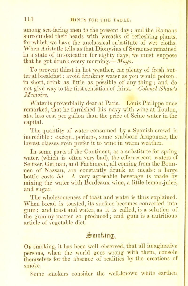1 16 among sea-faring men to the present day; and the Romans surrounded their heads with wreaths of refreshing plants, for which we have the unclassical substitute of wet cloths. When Aristotle tells us that Dionysius of Syracuse remained in a state of intoxication for eighty days, we must suppose that he got drunk every morning.—Mayo. To prevent thirst in hot weather, eat plenty of fresh but- ter at breakfast: avoid drinking water as you would poison : in short, drink as little as possible of any thing; and do not give way to the first sensation of thirst.—Colonel Shaw's Memoirs. Water is proverbially dear at Paris. Louis Philippe once remarked, that he furnished his navy with wine at Toulon, at a less cost per gallon than the price of Seine water in the capital. The quantity of water consumed by a Spanish crowd is incredible : except, perhaps, some stubborn Aragonese, the lowest classes even prefer it to wine in warm weather. In some parts of the Continent, as a substitute for spring water, (which is often very bad), the effervescent waters of Seltzer, Geilnau, and Fachingen, all coming from the Brun- nen of Nassau, are constantly drunk at meals: a large bottle costs bd. A very agreeable beverage is made by- mixing the water with Bordeaux wine, a little lemon-jnice, and sugar. The wholesomeness of toast and water is thus explained. When bread is toasted, its surface becomes converted into gum; and toast and water, as it is called, is a solution of the gummy matter so produced; and gum is a nutritious article of vegetable diet. Jjmohmg;. Of smoking, it has been well observed, that all imaginative persons, when the world goes wrong with them, console themselves for the absence of realities by the creations of smoke. Some smokers consider the well-known white earthen