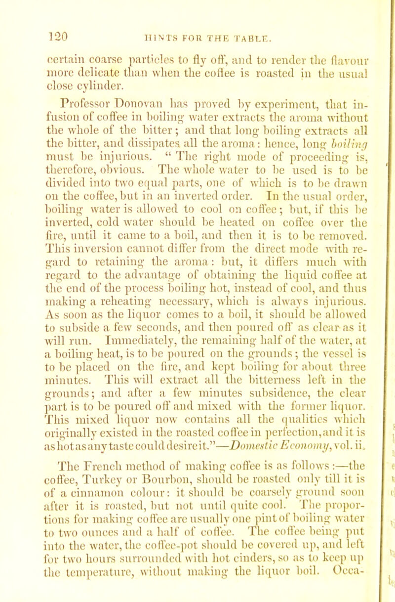 certain coarse particles to fly off, and to render tire flavour more delicate than when the coffee is roasted in the usual close cylinder. Professor Donovan has proved by experiment, that in- fusion of coffee in boiling water extracts the aroma without the whole of the hitter; and that long boiling extracts all the bitter, and dissipates all the aroma: hence, long boiling must be injurious. “ The right mode of proceeding is, therefore, obvious. The whole water to be used is to be divided into two equal parts, one of which is to be drawn on the coffee, but in an inverted order. In the usual order, boiling water is allowed to cool on coffee; but, if this be inverted, cold water should be heated on coffee over the fire, until it came to a boil, and then it is to be removed. This inversion cannot differ from the direct mode with re- gard to retaining the aroma: but, it differs much with regard to the advantage of obtaining the liquid coffee at the end of the process boiling hot, instead of cool, and thus making a reheating necessary, which is always injurious. As soon as the liquor comes to a boil, it should be allowed to subside a few seconds, and then poured of!' as clear as it will run. Immediately, the remaining half of the water, at a boiling heat, is to be poured on the grounds; the vessel is to be placed on the fire, and kept boiling for about three minutes. This will extract all the bitterness left in the grounds; and after a few minutes subsidence, the clear part is to be poured off and mixed with the former liquor. This mixed liquor now contains all the qualities which originally existed in the roasted coffee in perfection,and it is as hot as any taste could desire it.”—Domestic Economy, vol. ii. The French method of making coffee is as follows:—the coffee, Turkey or Bourbon, should be roasted only till it is of a cinnamon colour: it should be coarsely ground soon after it is roasted, but not until quite cool. The propor- tions for making coffee are usually one pint of boiling water to two ounces and a half of coffee. The coffee being put into the water, the coffee-pot should be covered up, and left for two hours surrounded with hot cinders, so as to keep up the temperature, without making the liquor boil. Occa-