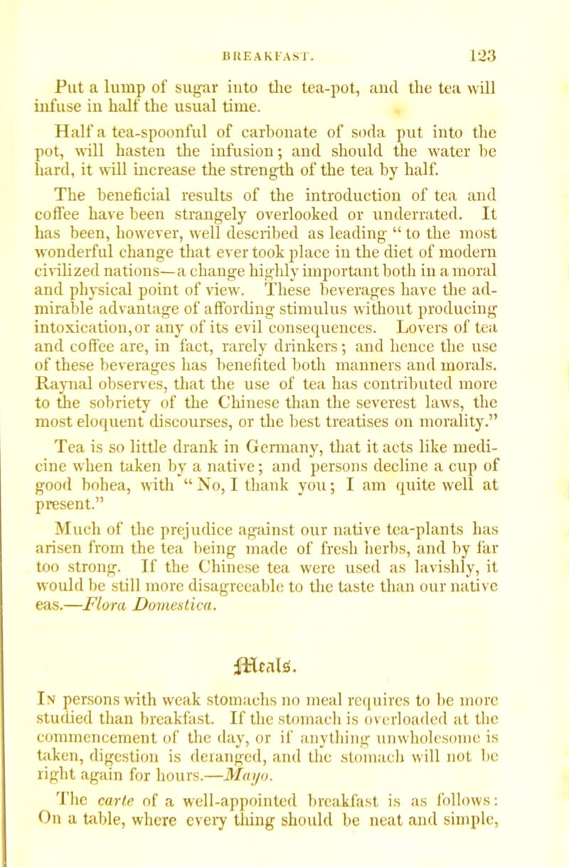 Put a lump of sugar into the tea-pot, and the tea will infuse in half the usual time. Half a tea-spoonful of carbonate of soda put into the pot, will hasten the infusion; and should the water he hard, it will increase the strength of the tea by half. The beneficial results of the introduction of tea and coffee have been strangely overlooked or underrated. It has been, however, well described as leading “ to the most wonderful change that ever took place in the diet of modern civilized nations—a change highly important both in a moral and physical point of view. These beverages have the ad- mirable advantage of affording stimulus without producing intoxication, or any of its evil consequences. Lovers of tea and coffee are, in fact, rarely drinkers; and hence the use of these beverages has benefited both manners and morals. Raynal observes, that the use of tea has contributed more to the sobriety of the Chinese than the severest laws, the most eloquent discourses, or the best treatises on morality.” Tea is so little drank in Germany, that it acts like medi- cine when taken by a native; and persons decline a cup of good bohea, with “No, I thank you; I am quite well at present.” Much of the prejudice against our native tea-plants has arisen from the tea being made of fresh herbs, and by far too strong. If the Chinese tea were used as lavishly, it would be still more disagreeable to the taste than our native eas.—Flora Domestica. fHcalS. In persons with weak stomachs no meal requires to be more studied than breakfast. If the stomach is overloaded at the commencement of the day, or if anything unwholesome is taken, digestion is deranged, and the stomach will not be right again for hours.—Mayo. The carte of a well-appointed breakfast is as follows: On a table, where every thing should be neat and simple,