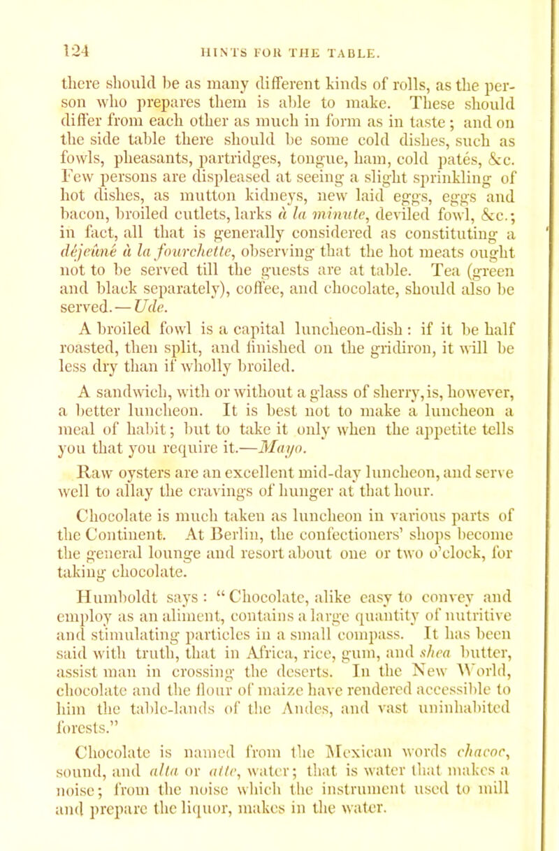 there should lie as many different kinds of rolls, as the per- son who prepares them is able to make. These should differ from each other as much in form as in taste; and on the side table there should he some cold dishes, such as fowls, pheasants, partridges, tongue, ham, cold pates, &c. Few persons are displeased at seeing a slight sprinkling of hot dishes, as mutton kidneys, new laid eggs, eggs and bacon, broiled cutlets, larks a la minute, deviled fowl, &c.; in fact, all that is generally considered as constituting a dejeune a la fourchette, observing that the hot meats ought not to be served till the guests are at table. Tea (green and black separately), coffee, and chocolate, should also be served. — Ucle. A broiled fowl is a capital luncheon-dish: if it be half roasted, then split, and finished on the gridiron, it will be less dry than if wholly broiled. A sandwich, with or without a glass of sherry, is, however, a better luncheon. It is best not to make a luncheon a meal of habit; but to take it only when the appetite tells you that you require it.—Mayo. Raw oysters are an excellent mid-day luncheon, and serve well to allay the cravings of hunger at that hour. Chocolate is much taken as luncheon in various parts of the Continent. At Berlin, the confectioners’ shops become the general lounge and resort about one or two o’clock, for taking chocolate. Humboldt says: “ Chocolate, alike easy to convey and employ as an aliment, contains a large quantity of nutritive and stimulating particles in a small compass. It has been said with truth, that in Africa, rice, gum, and shea butter, assist man in crossing the deserts. In the New W orld, chocolate and the flour of maize have rendered accessible to him the table-lands of the Andes, and vast uninhabited forests.” Chocolate is named from the Mexican words chacoc, sound, and alia or atte, water; that is water that makes a noise; from the noise which the instrument used to mill and prepare the liquor, makes in the water.