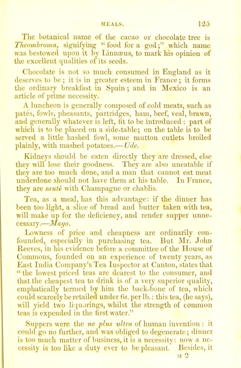The botauical name of the cacao or chocolate tree is Theombroma, signifying “ food for a godwhich name was bestowed upon it by Liiuneus, to mark his opinion of the excellent qualities of its seeds. Chocolate is not so much consumed in England as it deserves to be ; it is in greater esteem in France; it forms the ordinary breakfast in Spain; and in Mexico is an article of prime necessity. A luncheon is generally composed of cold meats, such as pates, fowls, pheasants, partridges, ham, beef, veal, brawn, and generally whatever is left, fit to be introduced : part of which is to be placed on a side-table; on the table is to be served a little hashed fowl, some mutton cutlets broiled plainly, with mashed potatoes.— Ude. Kidneys should be eaten directly they are dressed, else they will lose their goodness. They are also uneatable if they are too much done, and a man that cannot eat meat underdone should not have them at his table. In France, they are saute with Champagne or chablis. Tea, as a meal, has this advantage: if the dinner has been too light, a slice of bread and butter taken with tea, will make up for the deficiency, and render supper unne- cessary.—Mayo. Lowness of price and cheapness are ordinarily con- founded, especially in purchasing tea. But Mr. John Reeves, in his evidence before a committee of the House of Commons, founded on an experience of twenty years, as East India Company’s Tea Inspector at Canton, states that “ the lowest priced teas are dearest to the consumer, and that the cheapest tea to drink is of a very superior quality, emphatically termed by him the back-bone of tea, which could scarcely be retailed under <>.?. per lb.: this tea, (he says), will yield two liquorings, whilst the strength of common teas is expended in the first water.” Suppers were the ne plus ultra of human invention : it could go no further, and was obliged to degenerate; dinner is too much matter of business, it is a necessity: now a ne- cessity is too like a duty ever to be pleasant. Besides, it m 2