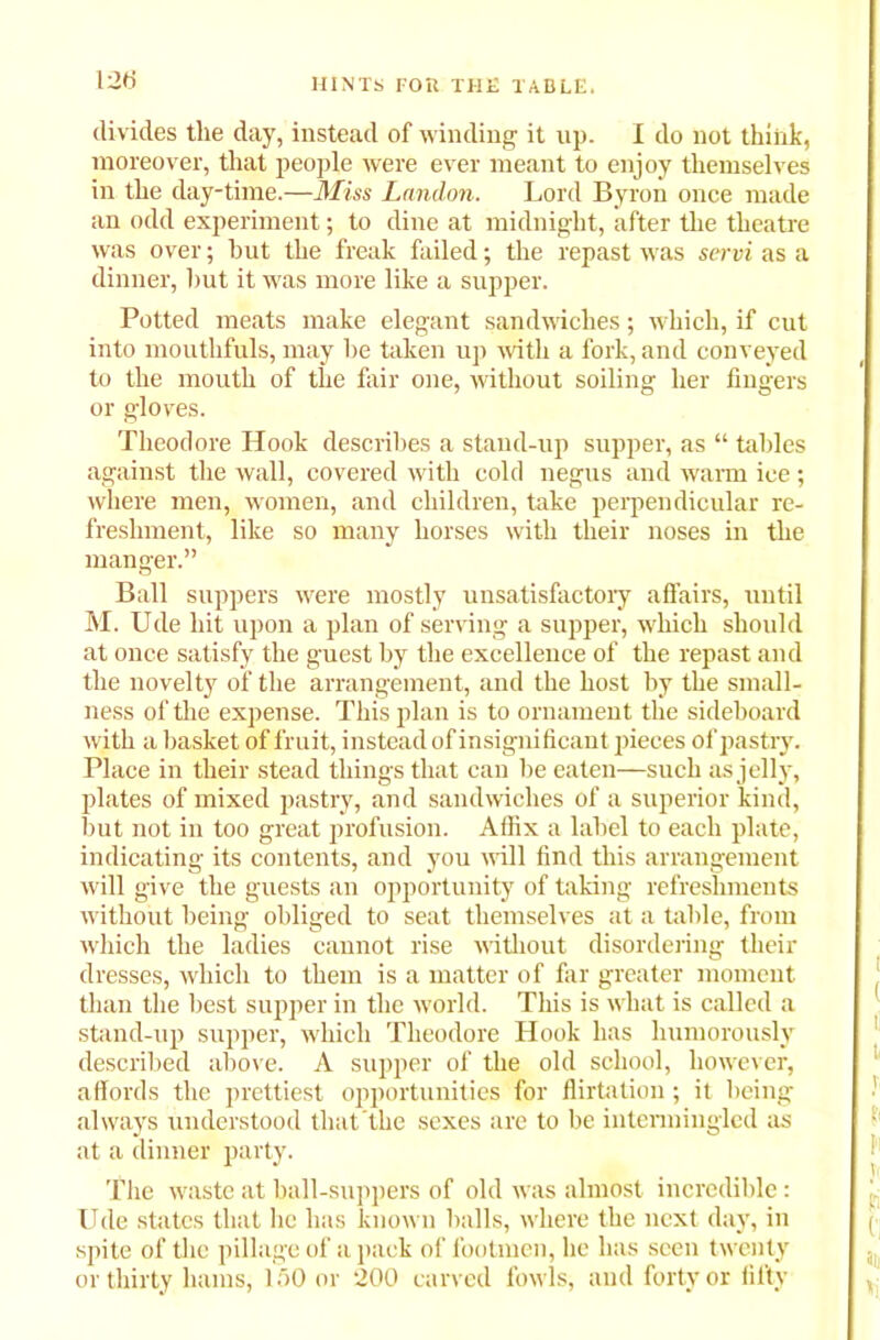 120 divides the day, instead of winding it up. I do not think, moreover, that people were ever meant to enjoy themselves in the day-time.—Miss London. Lord Byron once made an odd experiment; to dine at midnight, after the theatre was over; hut the freak failed; the repast was servi as a dinner, hut it was more like a supper. Potted meats make elegant sandwiches; which, if cut into mouthfuls, may he taken up with a fork, and conveyed to the mouth of the fair one, without soiling her fingers or gloves. Theodore Hook describes a stand-up supper, as “ tables against the wall, covered with cold negus and warm ice; where men, women, and children, take perpendicular re- freshment, like so many horses with their noses in the manger.” Ball suppers were mostly unsatisfactory affairs, until M. Ude hit upon a plan of serving a supper, which should at once satisfy the guest by the excellence of the repast and the novelty of the arrangement, and the host by the small- ness of the expense. This plan is to ornament the sideboard with a basket of fruit, instead of insignificant pieces of pastry. Place in their stead things that can be eaten—such as jelly, plates of mixed pastry, and sandwiches of a superior kind, but not in too great profusion. Affix a label to each plate, indicating its contents, and you will find this arrangement will give the guests an opportunity of taking refreshments without being obliged to seat themselves at a table, from which the ladies cannot rise without disordering their dresses, which to them is a matter of far greater moment than the best supper in the world. This is what is called a stand-up supper, which Theodore Hook has humorously described above. A supper of the old school, however, affords the prettiest opportunities for flirtation ; it being always understood that the sexes are to be intermingled as at a dinner party. The waste at ball-suppers of old was almost incredible: Ude states that lie has known halls, where the next day, in spite of the pillage of a pack of footmen, lie has seen twenty or thirty hams, 150 or 200 carved fowls, and forty or fifty