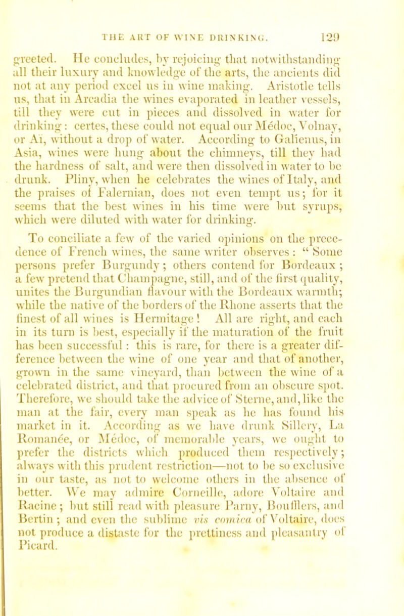 greeted. He concludes, by rejoicing that notwithstanding all their luxury and knowledge of the arts, the ancients did not at any period excel us in wine making. Aristotle tells us, that in Arcadia the wines evaporated in leather vessels, till they were cut in pieces and dissolved in water for drinking: certes, these could not equal our Medoc, Volnay, or Ai, without a drop of water. According to Galienus, in Asia, wines were hung about the chimneys, till they had the hardness of salt, and were then dissolved in water to be drunk. Pliny, when he celebrates the wines of Italy, and the praises of Falernian, does not even tempt us; for it seems that the best wines in his time were but syrups, which were diluted with water for drinking. To conciliate a few of the varied opinions on the prece- dence of French wines, the same writer observes : “ Some persons prefer Burgundy; others contend for Bordeaux; a few pretend that Champagne, still, and of the lirst quality, unites the Burgundian flavour with the Bordeaux warmth; while the native of the borders of the Rhone asserts that the finest of all wines is Hermitage ! All are right, and each in its turn is best, especially if the maturation of the fruit has been successful: this is rare, for there is a greater dif- ference between the wine of one year and that of another, grown in the same vineyard, than between the wine of a celebrated district, and that procured from an obscure spot. Therefore, we should take the advice of Sterne, and, like the man at the fair, every man speak as he has found his market in it. According as we have drunk Sillery, La Romance, or Medoc, of memorable years, we ought to prefer the districts which produced them respectively; always with this prudent restriction—not to be so exclusive in our taste, as not to welcome others in the absence of better. We may admire Corneille, adore Voltaire and Racine; but still read with pleasure Parny, Boufflers, and Bertin; and even the sublime vis comica of Voltaire, does not produce a distaste for the prettiness and pleasantry ol Picard.