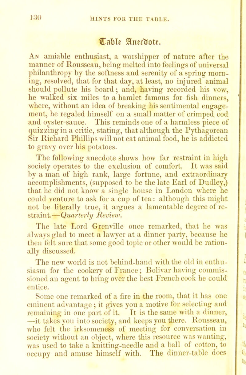 Cable Snrfbotc. An amiable enthusiast, a worshipper of nature after the manner of Rousseau, being melted into feelings of universal philanthropy by the softness and serenity of a spring morn- ing, resolved, that for that day, at least, no injured animal should pollute his board; and, having recorded his vow, be walked six miles to a hamlet famous for fish dinners, where, without an idea of breaking his sentimental engage- ment, he regaled himself on a small matter of crimped cod and oyster-sauce. This reminds one of a harmless piece of quizzing in a critic, stating, that although the Pythagorean Sir Richard Phillips will not eat animal food, he is addicted to gravy over his potatoes. The following anecdote shows how far restraint in high society operates to the exclusion of comfort. It was said by a man of high rank, large fortune, and extraordinary accomplishments, (supposed to be the late Earl of Dudley,) that he did not know a single house in London where he could venture to ask for a cup of tea: although this might not be literally true, it argues a lamentable degree of re- straint.—Quarterly Revietv. The late Lord Grenville once remarked, that he was always glad to meet a lawyer at a dinner party, because he then felt sure that some good topic or other would be ration- ally discussed. The new world is not behind-liand with the old in enthu- siasm for the cookery of France; Bolivar having commis- sioned an agent to bring over the best French cook he could entice. Some one remarked of a fire in the room, that it has one eminent advantage ; it gives you a motive tor selecting and remaining in one part of it. It is the same with a dinner, —it takes you into society, and keeps you there. Rousseau, who felt the irksomeness of meeting for conversation in society without an object, where this resource was wanting, was used to take a knitting-needle and a ball of cotton, to occupy and amuse himself with. The dinner-table does