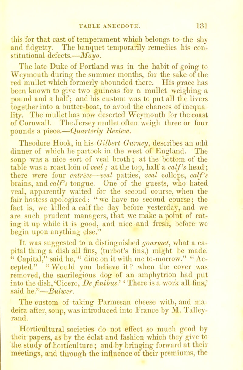this for that cast of temperament which belongs to- the shy and fidgetty. The banquet temporarily remedies his con- stitutional defects.—Mayo. The late Duke of Portland was in the habit of going to Weymouth during the summer months, for the sake of the red mullet which formerly abounded there. His grace has been known to give two guineas for a mullet weighing a pound and a half; and his custom was to put all the livers together into a butter-boat, to avoid the chances of inequa- lity. The mullet has now deserted Weymouth for the coast of Cornwall. The Jersey mullet often weigh three or four pounds a piece.—Quarterly Review. Theodore Hook, in his Gilbert Gurney, describes an odd dinner of which he partook in the west of England. The soup was a nice sort of veal broth; at the bottom of the table was a roast loin of veal; at the top, half a calf's head; there were four entrees—veal patties, veal collops, calf's brains, and calf's tongue. One of the guests, who hated veal, apparently waited for the second course, when the fair hostess apologized: “ we have no second course; the fact is, we killed a calf the day before yesterday, and we are such prudent managers, that we make a point of eat- ing it up while it is good, and nice and fresh, before we begin upon anything else.” It was suggested to a distinguished gourmet, what a ca- pital thing a dish all fins, (turbot’s fins,) might be made. “ Capital,” said he, “ dine on it with me to-morrow.” “ Ac- cepted.” “Would you believe it? when the cover was removed, the sacrilegious dog of an amphytrion had put into the dish,‘Cicero, De finibus.' ‘ There is a work all fins,’ said he.”—Bulwer. The custom of taking Parmesan cheese with, and nm- deira after, soup, was introduced into France by M. Talley- rand. Horticultural societies do not effect so much good by their papers, as by the eclat and fashion which they give to the study of horticulture; and by bringing forward at their meetings, and through the influence of their premiums, the