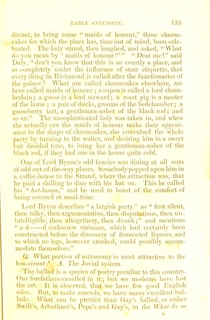 dinner, to bring some “ maids of honour,” those cheese- cakes for which the place has, time out of mind, been cele- brated. The lady stared, then laughed, and asked, “ What do you mean by ‘ maids of honour “ Dear me!” said Daly, “ don’t you know that this is so courtly a place, and so completely under the influence of state etiquette, that every thing in Richmond is called after the functionaries of the palace ? What are called cheesecakes elsewhere, are here called maids of honour; a capon is called a lord cham- berlain ; a goose is a lord steward; a roast pig is a master of the horse; a pair of ducks, grooms of the bedchamber; a gooseberry tart, a gentleman-usher of the black rod; and so on.” The unsophisticated lady was taken in, and when she actually saw the maids of honour make their appear- ance in the shape of cheesecakes, she convulsed the whole party by turning to the waiter, and desiring him in a sweet but decided tone, to bring her a gentleman-usher of the black rod, if they had one in the house quite cold. One of Lord Byron’s odd fancies was dining at all sorts of odd out-of-the-way places. Somebody popped upon him in a coffee-house in the Strand, where the attraction was, that he paid a shilling to dine with his hat on. This he called his “ /if/<-house,” and lie used to boast of the comfort of being covered at meal-time. Lord Byron describes “ a largish party” as “ first silent, then talky, then argumentative, then disputatious, then un- intelligible, then altogethery, then drunk;” and mentions “ a d d corkscrew staircase, which had certainly been constructed before the discovery of fermented liquors, and to which no legs, however crooked, could possibly accom- modate themselves.” Q. What portion of astronomy is most attractive to the bnn-vivant ? A. The Jovial system. The ballad is a species of poetry peculiar to this country. Our forefathers excelled in it; but we moderns have lost the art. It is observed, that we have few good English odes. But, to make amends, we have many excellent bal- lads. What can be prettier than Gay’s ballad, or rather Swift’s, Arbuthnot’s, Pope’s and Gay’s, in the What do ve N