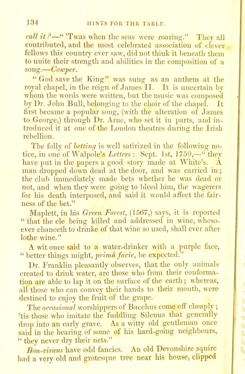 call it P—“ ’Twas wlien tlie seas were roaring.” They all contributed, and tlie most celebrated association of clever fellows this country ever saw, did not think it beneath them to unite their strength and abilities in the composition of a song.—Cowper. “ God save the King” was sung as an anthem at the royal chapel, in the reign of James II. It is uncertain by whom the words were written, but the music was composed by Dr. John Bull, belonging to the choir of the chapel. It first became a popular song, (with the alteration of James to George,) through Dr. Arne, who set it in parts, and in- troduced it at one of the London theatres during the Irish rebellion. The folly of betting is well satirized in the following no- tice, in one of Walpole’s Letters : Sept. 1st, 1750,—“ they have put in the papers a good story made at White’s. A man dropped down dead at the door, and was carried in; the club immediately made bets whether he was dead or not, and when they were going to bleed him, the wagerers for his death interposed, and said it would affect the fair- ness of the bet.” Maplett, in his Green Forest, (1567,) says, it is reported “ that the ele being killed and addressed in wine, whoso- ever clianceth to drinke of that wine so used, shall ever after lothe wine.” A wit once said to a water-drinker with a purple face, “ better things might, prima facie, be expected.” Dr. Franklin pleasantly observes, that the only animals created to drink water, are those who from their conforma- tion are able to lap it on the surface of the earth; whereas, all those who can convey their hands to their mouth, were destined to enjoy the fruit of the grape. The occasional worshippers of Bacchus come oft cheaply; ’tis those who imitate the fuddling Silenus that generally drop into an early grave. As a witty old gentleman once said in the hearing of some of his hard-going neighbours, “ they never dry their nets.” Bon-vivans have odd fancies. An old Devonshire squire had a very old and grotesque tree near his house, clipped