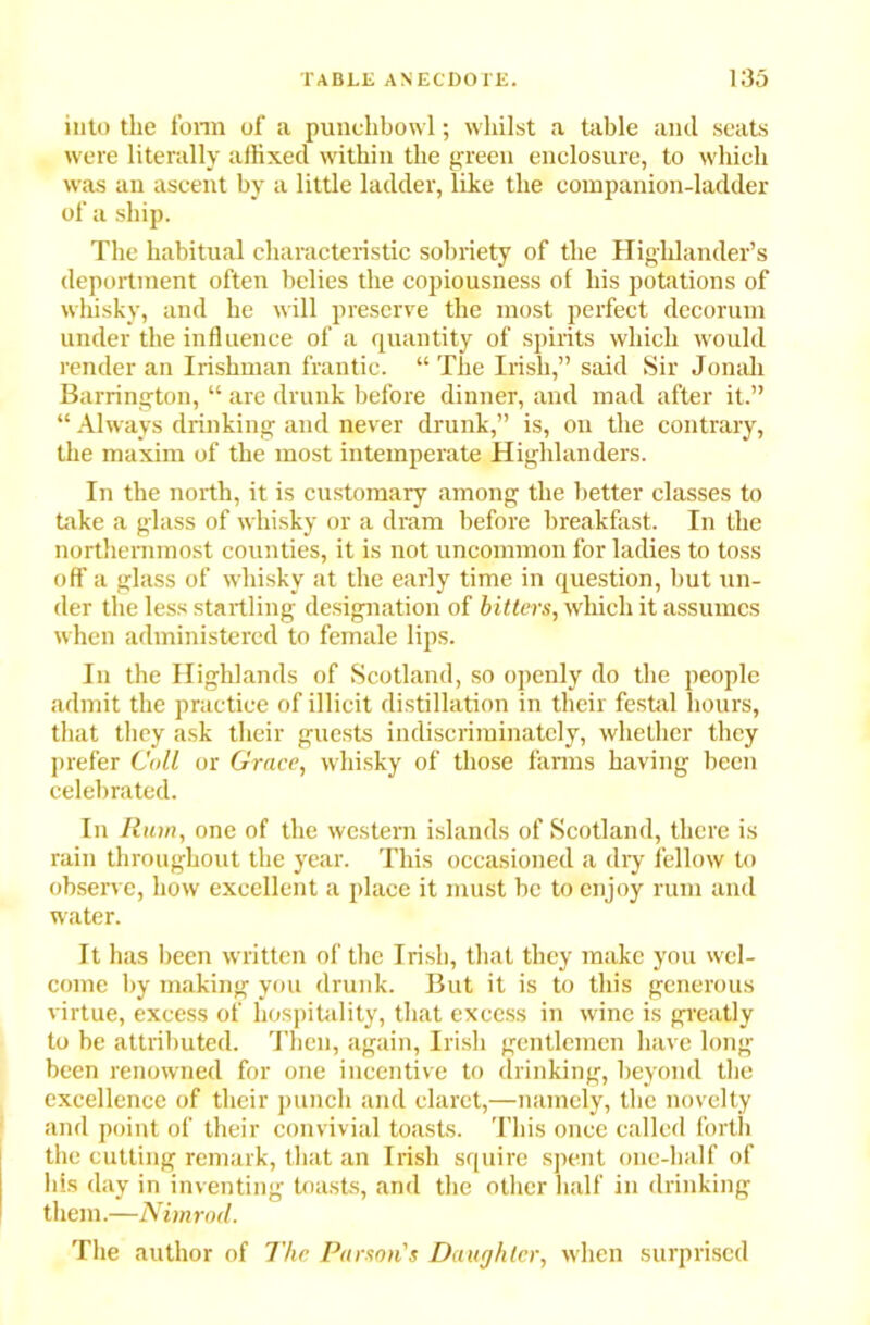 into the form of a punchbowl; whilst a table and seats were literally affixed within the green enclosure, to which was an ascent by a little ladder, like the companion-ladder of a ship. The habitual characteristic sobriety of the Highlander’s deportment often belies the copiousness of his potations of whisky, and he will preserve the most perfect decorum under the influence of a quantity of spirits which would render an Irishman frantic. “ The Irish,” said Sir Jonah Barrington, “ are drunk before dinner, and mad after it.” “ Always drinking and never drunk,” is, on the contrary, the maxim of the most intemperate Highlanders. In the north, it is customary among the better classes to take a glass of whisky or a dram before breakfast. In the northernmost counties, it is not uncommon for ladies to toss off a glass of whisky at the early time in question, but un- der the less startling designation of bitters, which it assumes when administered to female lips. In the Highlands of Scotland, so openly do the people admit the practice of illicit distillation in their festal hours, that they ask their guests indiscriminately, whether they prefer Coll or Grace, whisky of those farms having been celebrated. In Ruin, one of the western islands of Scotland, there is rain throughout the year. This occasioned a dry fellow to observe, how excellent a place it must be to enjoy rum and water. It has been written of the Irish, that they make you wel- come by making you drunk. But it is to this generous virtue, excess of hospitality, that excess in wine is greatly to be attributed. Then, again, Irish gentlemen have long been renowned for one incentive to drinking, beyond the excellence of their punch and claret,—namely, the novelty and point of their convivial toasts. This once called forth the cutting remark, that an Irish squire spent one-half of his day in inventing toasts, and the other half in drinking them.—Nimrod. The author of The Parson's Daughter, when surprised