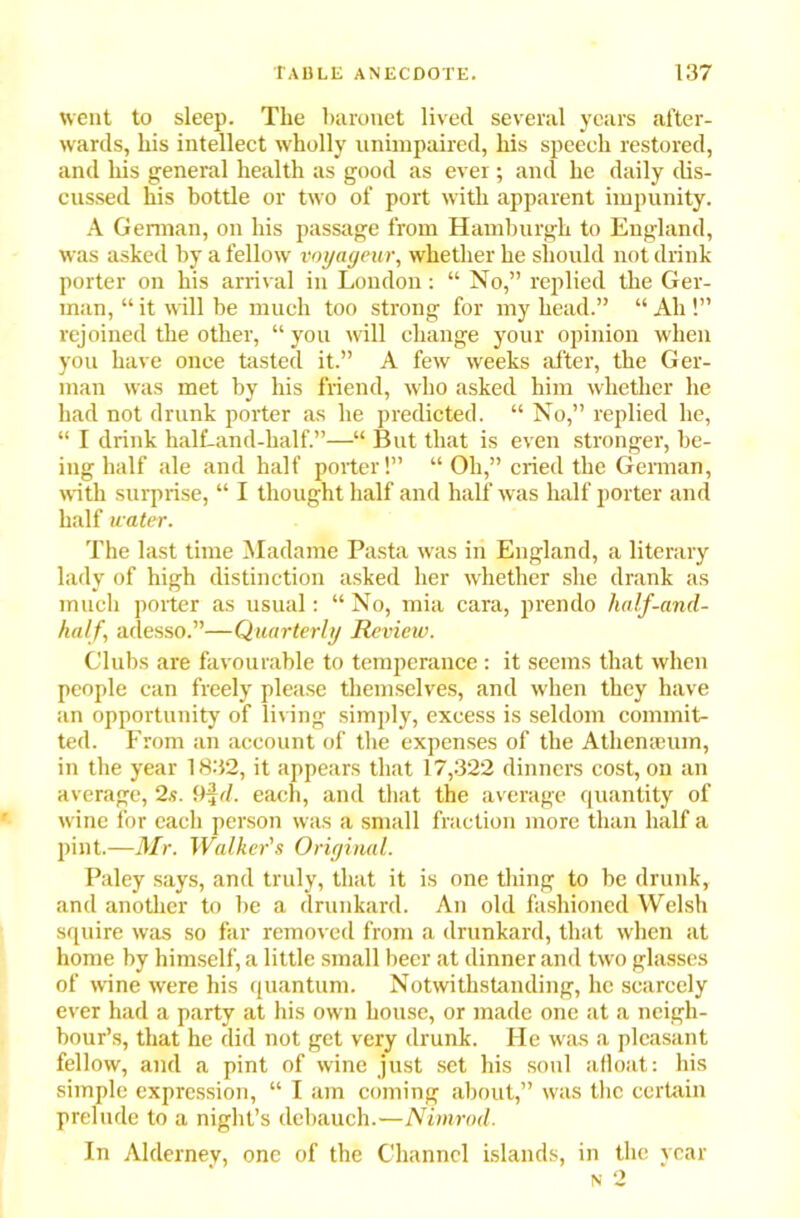 went to sleep. The baronet lived several years after- wards, his intellect wholly unimpaired, his speech restored, and his general health as good as ever; and he daily dis- cussed his bottle or two of port with apparent impunity. A German, on his passage from Hamburgh to England, was asked by a fellow voyageur, whether he should not drink porter on his arrival in London: “ No,” replied the Ger- man, “ it will be much too strong for my head.” “ Ah !” rejoined the other, “ you will change your opinion when you have once tasted it.” A few weeks after, the Ger- man was met by his friend, who asked him whether he had not drunk porter as he predicted. “ No,” replied he, “ I drink half-and-half.”—“ But that is even stronger, be- ing half ale and half porter!” “ Oh,” cried the German, with surprise, “ I thought half and half was half porter and half water. The last time Madame Pasta was in England, a literary lady of high distinction asked her whether she drank as much porter as usual: “ No, mia cara, prendo half-and- half, adesso.”—Quarterly Review. Clubs are favourable to temperance : it seems that when people can freely please themselves, and when they have an opportunity of living simply, excess is seldom commit- ted. From an account of the expenses of the Athemeum, in the year 1832, it appears that 17,322 dinners cost, on an average, 2s. 9ijd. each, and that the average quantity of wine for each person was a small fraction more than half a pint.—Mr. Walker's Original. Paley says, and truly, that it is one tiring to be drunk, and another to be a drunkard. An old fashioned Welsh squire was so far removed from a drunkard, that when at home by himself, a little small beer at dinner and two glasses of wine were his quantum. Notwithstanding, he scarcely ever had a party at his own house, or made one at a neigh- bour’s, that he did not get very drunk. He was a pleasant fellow, and a pint of wine just set his soul afloat: his simple expression, “ I am coming about,” was the certain prelude to a night’s debauch.—Nimrod. In Alderney, one of the Channel islands, in the year n 2