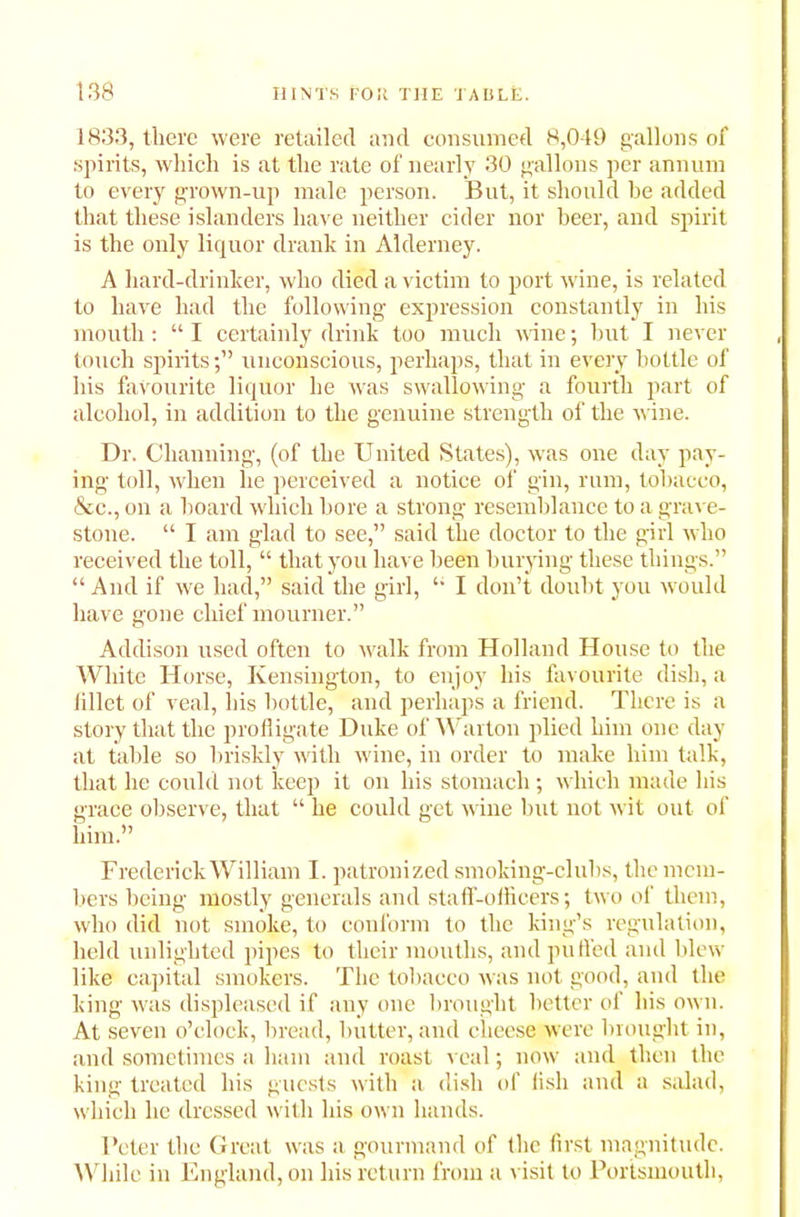 1833, there were retailed and consumed 8,049 gallons of spirits, which is at the rate of nearly 30 gallons per annum to every grown-up male person. But, it should he added that these islanders have neither cider nor beer, and spirit is the only liquor drank in Alderney. A liard-drinker, who died a victim to port wine, is related to have had the following expression constantly in his mouth: “I certainly drink too much wine; but I never touch spiritsunconscious, perhaps, that in every bottle of his favourite liquor he was swallowing a fourth part of alcohol, in addition to the genuine strength of the wine. Dr. Channing, (of the United States), was one day pay- ing toll, when he perceived a notice of gin, rum, tobacco, &c., on a hoard which bore a strong resemblance to a grave- stone. “ I am glad to see,” said the doctor to the girl who received the toll, “ that you have been burying these things.” “ And if we hacl,” said the girl, I don’t doubt you would have gone chief mourner.” Addison used often to walk from Holland House to the White Horse, Kensington, to enjoy his favourite dish, a iillet of veal, his bottle, and perhaps a friend. There is a story that the profligate Duke of Warton plied him one day at table so briskly with wine, in order to make him talk, that he could not keep it on his stomach; which made his grace observe, that “ he could get wine but not wit out of him.” Frederick William I. patronized smoking-clubs, the mem- bers being mostly generals and staff-officers; two of them, who did not smoke, to conform to the king’s regulation, held unlighted pipes to their mouths, and puffed and blew like capital smokers. The tobacco was not good, and the king was displeased if any one brought better of his own. At seven o’clock, bread, butter, and cheese were brought in, and sometimes a ham and roast veal; now and then the king treated his guests with a dish of fish and a salad, which lie dressed with his own hands. Peter the Great was a gourmand of the first magnitude. While in England, on his return from a visit to Portsmouth,