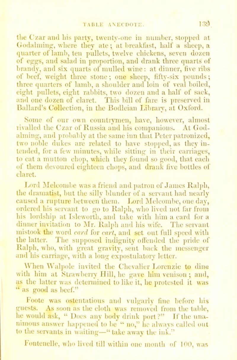 tlie Czar and his party, twenty-one in number, stopped at Godaiming, where they ate; at breakfast, half a sheep, a quarter of lamb, ten pullets, twelve chickens, seven dozen of eggs, and salad in proportion, and drank three quarts of brandy, and six quarts of mulled wine: at dinner, live ribs of beef, weight three stone; one sheep, fifty-six pounds; three quarters of lamb, a shoulder and loin of veal boiled, eight pullets, eight rabbits, two dozen and a half of sack, and one dozen of claret. This bill of fare is preserved in Ballard’s Collection, in the Bodleian Library, at Oxford. Some of our own countrymen, have, however, almost rivalled the Czar of Russia and his companions. At God- aiming, and probably at the same inn that Peter patronized, two noble dukes are related to have stopped, as they in- tended, for a few minutes, while sitting in their carriages, to cat a mutton chop, which they found so good, that each of them devoured eighteen chops, and drank live bottles of claret. Lord Melcombe w as a friend and patron of James Ralph, the dramatist, but the silly blunder of a servant had nearly caused a rupture between them. Lord Melcombe, one day, ordered his servant to go to Ralph, who lived not far from his lordship at Isleworth, and take with him a card for a dinner invitation to Mr. Ralph and his wife. The servant mistook the word card for cart, and set out full speed with the latter. The supposed indignity offended the pride of Ralph, who, with great gravity, sent back the messenger and his carriage, with a long cxpostulatory letter. When Walpole invited the Chevalier Lorcnzic to dine with him at Strawberry Hill, lie gave him venison ; and, as the latter was determined to like it, he protested it was “ as good as beef.” Foote was ostentatious and vulgarly fine before his guests. As soon as the cloth was removed from the table, lie would ask, “ Does any body drink port?” If the una- nimous answer happened to be “ no,” he always called out to the servants in waiting—“ take away the ink.” I'ontenelle, who lived till within one month of 100, was