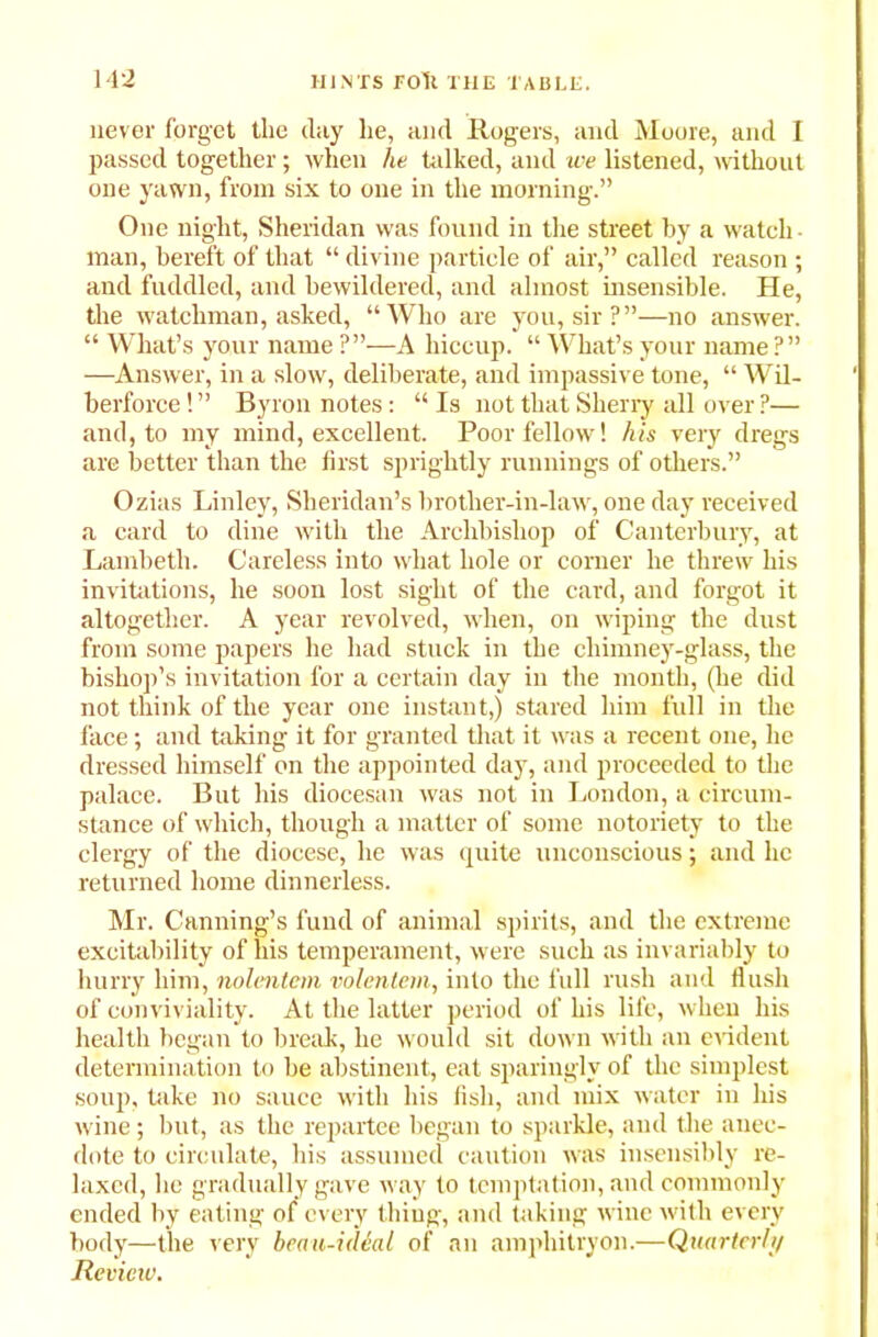 never forget the clay he, and Rogers, and Moore, ancl I passed together; when he talked, and we listened, without one yawn, from six to one in the morning.” One night, Sheridan was found in the street by a watch- man, bereft of that “ divine particle of air,” called reason ; and fuddled, and bewildered, and almost insensible. He, the watchman, ashed, “Who are you, sir?”—no answer. “ What’s your name ?”—A hiccup. “ What’s your name?” —Answer, in a slow, deliberate, and impassive tone, “ Wil- berforce! ” Byron notes: “ Is not that Sherry all over ?— and, to my mind, excellent. Poor fellow'! his very dregs are better than the first sprightly runnings of others.” Ozias Linley, Sheridan’s brother-in-law, one day received a card to dine with the Archbishop of Canterbury, at Lambeth. Careless into what hole or corner he threw his invitations, he soon lost sight of the card, and forgot it altogether. A year revolved, when, on wiping the dust from some papers he had stuck in the chimney-glass, the bishop’s invitation for a certain day in the month, (he did not think of the year one instant,) stared him full in the face; and taking it for granted that it was a recent one, he dressed himself on the appointed day, and proceeded to the palace. But his diocesan was not in London, a circum- stance of which, though a matter of some notoriety to the clergy of the diocese, he was quite unconscious; and he returned home dinnerless. Mr. Canning’s fund of animal spirits, and the extreme excitability of his temperament, were such as invariably to hurry him, nolentem volentem, into the full rush and flush of conviviality. At the latter period of his life, when his health began to break, he would sit down with an evident determination to be abstinent, eat sparingly of the simplest soup, take no sauce with his fish, and mix water in his wine; but, as the repartee began to sparkle, and the anec- dote to circulate, his assumed caution was insensibly re- laxed, he gradually gave way to temptation, and commonly ended by eating of every thing, and taking wine with every body—the very beau-idhd of an amphitryon.—Quarter/}/ Review.