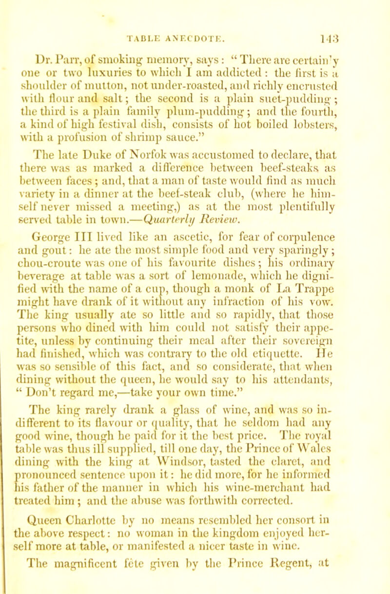 Dr. Parr, of smoking memory, says: “ There are certain’y one or two luxuries to which I am addicted: the first is a shoulder of mutton, not under-roasted, and richly encrusted with flour and salt; the second is a plain suet-pudding; the third is a plain family plum-pudding; and the fourth, a kind of high festival dish, consists of hot boiled lobsters, with a profusion of shrimp sauce.” The late Duke of Norfok was accustomed to declare, that there was as marked a difference between beef-steaks as between faces ; and, that a man of taste would find as much variety in a dinner at the beef-steak club, (where he him- self never missed a meeting,) as at the most plentifully served table in town.—Quarterly Review. George III lived like an ascetic, for fear of corpulence and gout: he ate the most simple food and very sparingly; chou-croute was one of his favourite dishes; his ordinary beverage at table was a sort of lemonade, which he digni- fied with the name of a cup, though a monk of La Trappe might have drank of it without any infraction of his vow. The king usually ate so little and so rapidly, that those persons who dined with him could not satisfy their appe- tite, unless by continuing their meal after their sovereign had finished, which was contrary to the old etiquette. He was so sensible of this fact, and so considerate, that when dining without the queen, he would say to his attendants, “ Don’t regard me,—take your own time.” The king rarely drank a glass of wine, and was so in- different to its flavour or quality, that he seldom had any good wine, though he paid for it the best price. The royal table was thus ill supplied, till one day, the Prince of Wales dining with the king at Windsor, tasted the claret, and pronounced sentence upon it: he did more, for he informed his father of the manner in which his wine-merchant had treated him ; and the abuse was forthwith corrected. Queen Charlotte by no means resembled her consort in the above respect: no woman in the kingdom enjoyed her- self more at table, or manifested a nicer taste in wine. The magnificent fete given by the Prince Regent, at