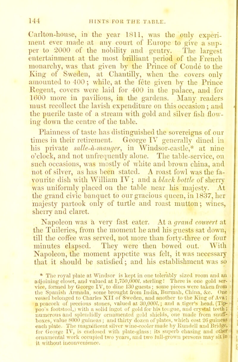 Carlton-house, in the year 1811, was the only experi- ment ever made at any court of Europe to give a sup- per to 2000 of the nobility and gentry. The largest entertainment at the most brilliant period of the French monarchy, was that given by the Prince of Conde to the King of Sweden, at Chantilly, when the covers only amounted to 400; while, at the fete given by the Prince Regent, covers were laid for 400 in the palace, and for 1600 more in pavilions, in the gardens. Many readers must recollect the lavish expenditure on this occasion; and the puerile taste of a stream with gold and silver fish flow- ing down the centre of the table. Plainness of taste has distinguished the sovereigns of our times in their retirement. George IV generally dined in his private salle-h-manger, in Windsor-castle,* at nine o'clock, and not unfrequently alone. The table-service, on such occasions, was mostly of white and brown chiua, and not of silver, as has been stated. A roast fowl was the fa- vourite dish with William IV ; and a black bottle of sherry was uniformly placed on the table near his majesty. At the grand civic banquet to our gracious queen, in 1837, her majesty partook only of turtle and roast mutton; wines, sherry and claret. Napoleon was a very fast eater. At a grand corner t at the Tuileries, from the moment he and his guests sat down, till the coffee was served, not more than forty-three or four minutes elapsed. They were then bowed out. With Napoleon, the moment appetite was felt, it was necessary that it should be satisfied; and his establishment was so * The royal plate at Windsor is kept in one tolerably sized room mid an adjoining closet, and valued at 1,750,000/. sterling! There is one gold ser- vice, formed by George IV, to dine 130 guests; some pieces were taken from the Spanish Armada, some brought from India, Burmnh, China, &c. One vessel belonged to Charles XII of Sweden, and another to the King of Ava; a peacock of precious stones, valued at 30,000/.; and a tiger’s head. (Tip- poo's footstool,) with a solid ingot of gold for his toi:gue, and crystal teeth; numerous and splendidly ornamented gold shields, one made from snuff- boxes, value 8000 guineas; and thirty dozen of plates, which cost 20 guineas each plate. The magnificent silver wine-cooler made by Kundell and Bridge, for George IV, is enclosed with plate-glass: its superb chasing and other ornamental work occupied two years, and two lull-grown persons may sit in it without inconvenience.